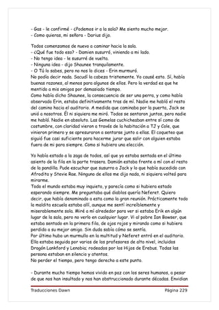 - Gas - le confirmé - ¿Podemos ir a la sala? Me siento mucho mejor.
- Como quieras, mi señora - Darius dijo.

Todos comenzamos de nuevo a caminar hacia la sala.
- ¿Qué fue todo eso? - Damien susurró, viniendo a mi lado.
- No tengo idea - le susurré de vuelta.
- Ninguna idea - dijo Shaunee tranquilamente.
- O Tú lo sabes, pero no nos lo dices - Erin murmuró.
No podía decir nada. Sacudí la cabeza tristemente. Yo causé esto. Sí, había
buenas razones, al menos para algunos de ellos. Pero la verdad es que he
mentido a mis amigos por demasiado tiempo.
Como había dicho Shaunee, la consecuencia de ser una perra, y como había
observado Erin, estaba definitivamente tras de mí. Nadie me habló el resto
del camino hacia el auditorio. A medida que caminaba por la puerta, Jack se
unió a nosotros. Él ni siquiera me miró. Todos se sentaron juntos, pero nadie
me habló. Nadie en absoluto. Las Gemelas cuchicheaban entre sí como de
costumbre, con claridad vieron a través de la habitación a TJ y Cole, que
vinieron primero y se apresuraron a sentarse junto a ellas. El coqueteo que
siguió fue casi suficiente para hacerme jurar que salir con alguien estaba
fuera de mi para siempre. Como si hubiera una elección.

Yo había estado a la zaga de todos, así que yo estaba sentada en el último
asiento de la fila en la parte trasera. Damián estaba frente a mí con el resto
de la pandilla. Pude escuchar que susurra a Jack y lo que había sucedido con
Afrodita y Stevie Rae. Ninguno de ellos me dijo nada, ni siquiera volteó para
mirarme.
Todo el mundo estaba muy inquieto, y parecía como si hubiera estado
esperando siempre. Me preguntaba qué diablos quería Neferet. Quiero
decir, que había denominado a esta como la gran reunión. Prácticamente todo
la maldita escuela estaba allí, aunque me sentí increíblemente y
miserablemente sola. Miré a mí alrededor para ver si estaba Erik en algún
lugar de la sala, pero no verlo en cualquier lugar. Vi al pobre Ian Bowser, que
estaba sentado en la primera fila, de ojos rojos y mirando como si hubiera
perdido a su mejor amigo. Sin duda sabía cómo se sentía.
Por último hubo un murmullo en la multitud y Neferet entró en el auditorio.
Ella estaba seguida por varios de los profesores de alto nivel, incluidos
Dragón Lankford y Lenobia; rodeados por los Hijos de Erebus. Todas las
persona estaban en silencio y atentos.
No perder el tiempo, pero tengo derecho a este punto.

- Durante mucho tiempo hemos vivido en paz con los seres humanos, a pesar
de que nos han insultado y nos han obstruccionado durante décadas. Envidian

Traducciones Dawn                                                  Página 229
 