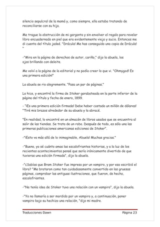 silencio sepulcral de la mamá y, como siempre, ella estaba tratando de
reconciliarse con su hija.

Me trague la obstrucción de mi garganta y sin envolver el regalo para revelar
libro encuadernado en piel que era evidentemente viejo y sucio. Entonces me
di cuenta del título jadeé. "Drácula! Me has conseguido una copia de Drácula!
"

-"Mira en la página de derechos de autor, cariño," dijo la abuela, los
ojos brillando con deleite.

Me volví a la página de la editorial y no podía creer lo que vi. "Ohmygod! Es
una primera edición!"

La abuela se rio alegremente. "Pasa un par de páginas."

Lo hice, y encontré la firma de Stoker garabateada en la parte inferior de la
página del título y fecha de enero, 1899.

- “¡Es una primera edición firmada! Debe haber costado un millón de dólares!
"Tiré mis brazos alrededor de su abuela y la abracé.

"En realidad, lo encontré en un almacén de libros usados que se encuentra al
salir de las tiendas. Se trata de un robo. Después de todo, es sólo una las
primeras publicaciones americanas ediciones de Stoker".

-"¡Esto va más allá de lo inimaginable, Abuela! Muchas gracias."

-"Bueno, yo sé cuánto amas las escalofriantes historias, y a la luz de los
recientes acontecimientos pensé que sería irónicamente divertido de que
tuvieras una edición firmada", dijo la abuela.

-"¿Sabías que Bram Stoker fue impreso por un vampiro, y por eso escribió el
libro? "Me brotaron como tan cuidadosamente convertido en las gruesas
páginas, comprobar las antiguas ilustraciones, que fueron, de hecho,
escalofriantes.

-"No tenía idea de Stoker tuvo una relación con un vampiro", dijo la abuela.

-"Yo no llamaría a ser mordido por un vampiro y, a continuación, poner
vampiro bajo su hechizo una relación, "dijo mi madre.


Traducciones Dawn                                                    Página 23
 
