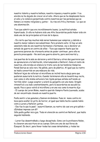 nuestro talento y nuestra belleza, nuestra riqueza y nuestro poder. Y su
envidia no ha dejado de crecer en el odio. Ahora que se ha desplazado hacia
el odio y la violencia perpetrada contra nosotros por las personas que se
llaman a si mismo religiosos y justos - Su risa era fría y hermosa - Lo que es
una abominación.

Tuve que admitir que era increíblemente buena. La multitud estaba
hipnotizada. Si ella no hubiera sido una Alta Sacerdotisa podía haber sido sin
duda una de las principales actrices de la época.

- Es cierto que hay muchos más seres humanos que vampiros, y debido a
nuestro menor número nos subestiman. Pero prometo esto: Si hay un solo
asesinato más de uno nuestros hermanos o hermanas, voy a declarar un
estado de guerra en contra de ellos - Tuvo que esperar hasta que los
guerreros pararan de vitorearla antes de poder continuar, pero ella no
parecía preocupada - No será una guerra abierta, pero será mortal y…

Las puertas de la sala se abrieron y entró Darius y otros dos guerreros que
se apresuraron a la habitación, interrumpiendo a Neferet. Como el resto de
nosotros, ella miraba en silencio la triste cara de los hombres Vampiros.
Pensé Darius se veía raro. No pálido, pero de plástico. Al igual que su rostro
se había convertido en una máscara de vida.
Neferet lejos de reforzar el micrófono se inclinó hacia abajo para que
pudieran susurrarle la noticia. Cuando terminaron ella se levantó muy recta,
casi como si ella misma estuviera tan rígida porque estaba sufriendo un
terrible dolor. Luego aceptar y aclaró su garganta con una mano. Dragón
intensificó a su lado constantemente, pero la sacerdotisa se sacudió su
ayuda. Poco a poco volvió al micrófono y en una voz como la muerte dijo:
- El cuerpo de Loren Blake, nuestro querido Vampiro Poeta Laureado, acaba
de ser encontrado clavado en nuestra puerta.

Podía sentir a las gemelas y Damien mirándome. Puse mi mano contra mi
boca para acallar mi grito de horror, al igual que había hecho cuando había
visto a Loren y Neferet juntos.
- Eso fue lo que le pasó - susurró Damien, su rostro ido casi era gris pálido –
¿Estabas impresa con él?
Sólo podía guiñar mis ojos. Toda mi atención se centró en Neferet, que había
seguido hablando.

- Loren fue desentrañado y luego decapitado. Como con la profesora Nolan,
le clavaron una escritura en su cuerpo. Este era uno de sus libros de
Ezequiel. Es decir, para llevar todas las cosas detestables, y todas las


Traducciones Dawn                                                  Página 230
 
