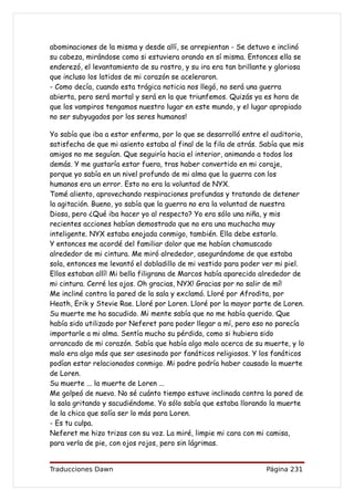 abominaciones de la misma y desde allí, se arrepientan - Se detuvo e inclinó
su cabeza, mirándose como si estuviera orando en sí misma. Entonces ella se
enderezó, el levantamiento de su rostro, y su ira era tan brillante y gloriosa
que incluso los latidos de mi corazón se aceleraron.
- Como decía, cuando esta trágica noticia nos llegó, no será una guerra
abierta, pero será mortal y será en la que triunfemos. Quizás ya es hora de
que los vampiros tengamos nuestro lugar en este mundo, y el lugar apropiado
no ser subyugados por los seres humanos!

Yo sabía que iba a estar enferma, por lo que se desarrolló entre el auditorio,
satisfecha de que mi asiento estaba al final de la fila de atrás. Sabía que mis
amigos no me seguían. Que seguiría hacia el interior, animando a todos los
demás. Y me gustaría estar fuera, tras haber convertido en mi coraje,
porque yo sabía en un nivel profundo de mi alma que la guerra con los
humanos era un error. Esto no era la voluntad de NYX.
Tomé aliento, aprovechando respiraciones profundas y tratando de detener
la agitación. Bueno, yo sabía que la guerra no era la voluntad de nuestra
Diosa, pero ¿Qué iba hacer yo al respecto? Yo era sólo una niña, y mis
recientes acciones habían demostrado que no era una muchacha muy
inteligente. NYX estaba enojada conmigo, también. Ella debe estarlo.
Y entonces me acordé del familiar dolor que me habían chamuscado
alrededor de mi cintura. Me miró alrededor, asegurándome de que estaba
sola, entonces me levantó el dobladillo de mi vestido para poder ver mi piel.
Ellos estaban allí! Mi bella filigrana de Marcos había aparecido alrededor de
mi cintura. Cerré los ojos. Oh gracias, NYX! Gracias por no salir de mí!
Me incliné contra la pared de la sala y exclamó. Lloré por Afrodita, por
Heath, Erik y Stevie Rae. Lloré por Loren. Lloré por la mayor parte de Loren.
Su muerte me ha sacudido. Mi mente sabía que no me había querido. Que
había sido utilizado por Neferet para poder llegar a mí, pero eso no parecía
importarle a mi alma. Sentía mucho su pérdida, como si hubiera sido
arrancado de mi corazón. Sabía que había algo malo acerca de su muerte, y lo
malo era algo más que ser asesinado por fanáticos religiosos. Y los fanáticos
podían estar relacionados conmigo. Mi padre podría haber causado la muerte
de Loren.
Su muerte ... la muerte de Loren ...
Me golpeó de nuevo. No sé cuánto tiempo estuve inclinada contra la pared de
la sala gritando y sacudiéndome. Yo sólo sabía que estaba llorando la muerte
de la chica que solía ser lo más para Loren.
- Es tu culpa.
Neferet me hizo trizas con su voz. La miré, limpie mi cara con mi camisa,
para verla de pie, con ojos rojos, pero sin lágrimas.


Traducciones Dawn                                                  Página 231
 