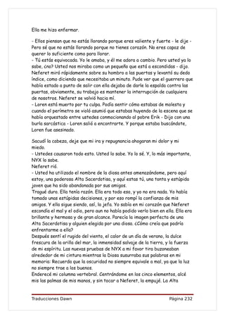 Ella me hizo enfermar.

- Ellos piensan que no estás llorando porque eres valiente y fuerte - le dije -
Pero sé que no estás llorando porque no tienes corazón. No eres capaz de
querer lo suficiente como para llorar.
- Tú estás equivocada. Yo le amaba, y él me adora a cambio. Pero usted ya lo
sabe, ¿no? Usted nos miraba como un pequeño que está a escondidas - dijo.
Neferet miró rápidamente sobre su hombro a las puertas y levantó su dedo
índice, como diciendo que necesitaba un minuto. Pude ver que el guerrero que
había estado a punto de salir con ella dejaba de darle la espalda contra las
puertas, obviamente, su trabajo es mantener la interrupción de cualquiera
de nosotros. Neferet se volvió hacia mí.
- Loren está muerto por tu culpa. Podía sentir cómo estabas de molesta y
cuando el perímetro se violó asumió que estabas huyendo de la escena que se
había orquestado entre ustedes conmocionando al pobre Erik - Dijo con una
burla sarcástica - Loren salió a encontrarte. Y porque estaba buscándote,
Loren fue asesinado.

Sacudí la cabeza, deje que mi ira y repugnancia ahogaran mi dolor y mi
miedo.
- Ustedes causaron todo esto. Usted lo sabe. Yo lo sé. Y, lo más importante,
NYX lo sabe.
Neferet rió.
- Usted ha utilizado el nombre de la diosa antes amenazándome, pero aquí
estoy, una poderosa Alta Sacerdotisa, y aquí estas tú, una tonta y estúpida
joven que ha sido abandonada por sus amigos.
Tragué duro. Ella tenía razón. Ella era todo eso, y yo no era nada. Yo había
tomado unas estúpidas decisiones, y por eso rompí la confianza de mis
amigos. Y ella sigue siendo, así, la jefa. Yo sabía en mi corazón que Neferet
escondía el mal y el odio, pero aun no había podido verlo bien en ella. Ella era
brillante y hermosa y de gran alcance. Parecía la imagen perfecta de una
Alta Sacerdotisa y alguien elegida por una diosa. ¿Cómo creía que podría
enfrentarme a ella?
Después sentí el rugido del viento, el calor de un día de verano, la dulce
frescura de la orilla del mar, la inmensidad salvaje de la tierra, y la fuerza
de mi espíritu. Las nuevas pruebas de NYX a mi favor tira buzoneaban
alrededor de mi cintura mientras la Diosa susurraba sus palabras en mi
memoria: Recuerda que la oscuridad no siempre equivale a mal, ya que la luz
no siempre trae a los buenos.
Enderecé mi columna vertebral. Centrándome en los cinco elementos, alcé
mis las palmas de mis manos, y sin tocar a Neferet, la empujé. La Alta


Traducciones Dawn                                                   Página 232
 