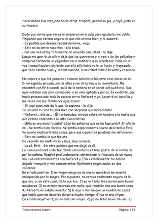 Sacerdotisa fue arrojada hacia atrás, tropezó, perdió su pie, y cayó justo en
su trasero.

Dado que varios guerreros irrumpieron en la sala para ayudarla, me dobló,
fingiendo que estaba segura de que ella estaba bien, y le susurré:
- Es posible que desees reconsiderarme, vieja.
- Esto no es entre nosotras - ella siseó.
- Por una vez estoy totalmente de acuerdo con usted - le dije.
Luego me aparté de ella y deje que los guerreros y el resto de los polluelos y
vampiros formaran un enjambre en el auditorio a su alrededor. Pude oír su
voz tranquilizadora diciendo que ella sólo había roto un tacón y tropezado,
que todo estaba bien, y, a continuación, la multitud cubrió la vista y el sonido.

No espere a que las gemelas o Damien salieran e hicieran caso omiso de mí.
Di mi espalda en cada uno de ellos y me dirigí hacia mi dormitorio. Me
encontré con Erik cuando salió de la sombra en el borde del auditorio. Sus
ojos estaban con gran conmoción, y se veía agitado y pálido. Es evidente, que
había presenciado toda la escena entre Neferet y yo. Levanté mi barbilla y
me reuní con sus familiares ojos azules.
- Sí, aquí pasa más de lo que tú supones - le dije.
Se sacudió la cabeza, más bien con sorpresa que incredulidad.
- Neferet... ella es... - Él tartamudeo, miraba sobre mi hombro a la mafia que
aún estaba rodeando a la Alta Sacerdotisa.
- ¿Ella es una maldita puta? ¿Son las palabras que estás buscando? Sí, ella lo
es - Se sentía bien decirlo. Se sentía especialmente bueno decírselo a Erik.
Yo quería explicarle más cosas, pero sus siguientes palabras me detuvieron.
- Esto no cambia lo que hiciste.
De repente me sentí vacía y muy, muy cansada.
- Lo sé, Erik - Sin otra palabra que me alejé de él.
La iluminación del cielo fue dando oscuridad a el tono pastel de la niebla de
por la mañana. Respiré profundamente, obteniendo la frescura de un nuevo
día. Los enfrentamientos con Neferet y Erik extrañamente me habían
dejado tranquila y mis pensamientos fácilmente organizados en dos
columnas.
En el lado positivo: 1) mi mejor amigo ya no era un monstruo no-muerto
enloquecido por la sangre. Por supuesto, no estaba realmente segura de lo
que era, o, en este caso, de lo que fue. 2) ya no tenía tres novios para hacer
malabares. 3) no estaba impresa con nadie, que también era una buena cosa.
4) Afrodita no estaba muerta. 5) le dije a mis amigos un montón de cosas
que había querido decirles durante mucho tiempo. 6) ya no era virgen.
En el lado negativo: 1) ya no más una virgen. 2) ya no tenía novio. Ni uno. 3)


Traducciones Dawn                                                   Página 233
 