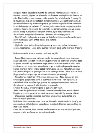 que pude haber causado la muerte del Vampiro Poeta Laureado, y si no la
hubiera causado, alguien de mi familia podía tener una implicación directa en
ello. 4) Afrodita era un humano, y claramente fuera totalmente freaking. 5)
la mayoría de mis amigos estaban molestos conmigo y no confiaban en mí. 6)
que todavía les estoy mintiendo porque yo todavía no podía darles a conocer
la verdad acerca de Neferet. 7) estaba justo en medio de una guerra entre
vampiros (que yo no era uno de todavía) y los seres humanos (que ya no era
uno de ellos). Y, el ganador del gran premio, 8) la más poderosa Alta
Sacerdotisa vampiresa de nuestro tiempo es mi enemigo jurado.
- Mee-UF-ow! - Nala gruñó y su voz me dejo lo suficientemente alerta para
abrir mis brazos justo antes de que ella saltara.
La acaricie.
- Algún día vas a saltar demasiado pronto y vas a caer sobre tu trasero -
sonreí, recordando - Algo como cuando Neferet cayó justo sobre su trasero.

Nala ronroneaba y frota su cara contra mi mejilla.

- Bueno, Nala, parece que estoy en medio de una profunda caca. Las cosas
negativas de mi vida son totalmente superiores a las positivas, ¿y usted sabe
lo que es raro? Estoy realmente empezando a acostumbrarme a ello - Nala
mantuvo su ronroneo como una máquina, y yo la besé en la pequeña mancha
blanca sobre su nariz - malas cosas vienen, pero yo creo honestamente que
NYX me ha elegido, lo que significa estar conmigo misma - Nala hizo un ruido
de gato-señora mayor y yo me apresuradamente me corregí.
- Me refiero a nosotras. NYX estará con nosotras - Nala se pasó en mis
brazos para que pudiera abrir la puerta al dormitorio - Por supuesto, la
elección de NYX en mí es algo que me hace preguntarme como toma sus
decisiones - le murmuré, sólo la mitad bromeando.
Cree en ti, hija, y prepárate para lo que está por venir.
Sentí como las palabras de la Diosa flotaron a través de mi mente. Genial.
Prepárate para lo que está por venir no suena bien. Miré y suspiré a Nala.
- ¿Recuerdas cuando pensamos que tener un apestoso cumpleaños era
nuestro mayor problema?
Nala bufó directamente en mi cara, me hizo reír, mientras decía "eew" y me
apresuraba a mi habitación, pasando por la caja de Kleenex que quedé en mi
mesita de noche.
Como de costumbre, Nala resume perfectamente mi vida: un poco graciosa,
un poco bruta, y más que un poco desordenada.




Traducciones Dawn                                                Página 234
 