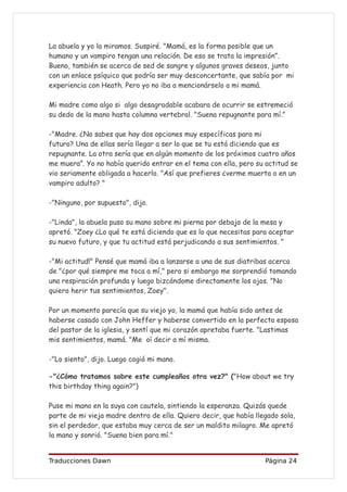 La abuela y yo la miramos. Suspiré. "Mamá, es la forma posible que un
humano y un vampiro tengan una relación. De eso se trata la impresión”.
Bueno, también se acerca de sed de sangre y algunos graves deseos, junto
con un enlace psíquico que podría ser muy desconcertante, que sabía por mi
experiencia con Heath. Pero yo no iba a mencionárselo a mi mamá.

Mi madre como algo si algo desagradable acabara de ocurrir se estremeció
su dedo de la mano hasta columna vertebral. "Suena repugnante para mí."

-"Madre. ¿No sabes que hay dos opciones muy específicas para mi
futuro? Una de ellas sería llegar a ser lo que se tu está diciendo que es
repugnante. La otra sería que en algún momento de los próximos cuatro años
me muera”. Yo no había querido entrar en el tema con ella, pero su actitud se
vio seriamente obligada a hacerlo. "Así que prefieres ¿verme muerta o en un
vampiro adulto? "

-"Ninguno, por supuesto", dijo.

-"Linda", la abuela puso su mano sobre mi pierna por debajo de la mesa y
apretó. "Zoey ¿Lo qué te está diciendo que es lo que necesitas para aceptar
su nuevo futuro, y que tu actitud está perjudicando a sus sentimientos. "

-"Mi actitud!" Pensé que mamá iba a lanzarse a una de sus diatribas acerca
de "¿por qué siempre me toca a mí," pero si embargo me sorprendió tomando
una respiración profunda y luego bizcándome directamente los ojos. "No
quiero herir tus sentimientos, Zoey".

Por un momento parecía que su viejo yo, la mamá que había sido antes de
haberse casado con John Heffer y haberse convertido en la perfecta esposa
del pastor de la iglesia, y sentí que mi corazón apretaba fuerte. "Lastimas
mis sentimientos, mamá. "Me oí decir a mí misma.

-"Lo siento", dijo. Luego cogió mi mano.

-"¿Cómo tratamos sobre este cumpleaños otra vez?" ("How about we try
this birthday thing again?")

Puse mi mano en la suya con cautela, sintiendo la esperanza. Quizás quede
parte de mi vieja madre dentro de ella. Quiero decir, que había llegado sola,
sin el perdedor, que estaba muy cerca de ser un maldito milagro. Me apretó
la mano y sonrió. "Suena bien para mí."


Traducciones Dawn                                                  Página 24
 