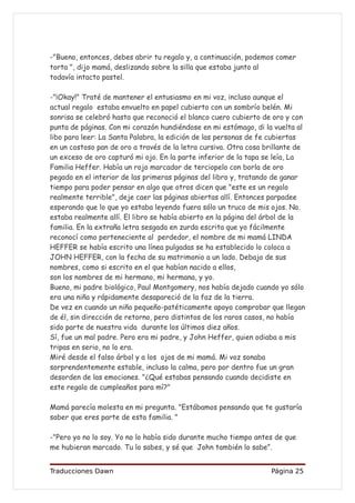 -"Bueno, entonces, debes abrir tu regalo y, a continuación, podemos comer
torta ", dijo mamá, deslizando sobre la silla que estaba junto al
todavía intacto pastel.

-"¡Okay!" Traté de mantener el entusiasmo en mi voz, incluso aunque el
actual regalo estaba envuelto en papel cubierto con un sombrío belén. Mi
sonrisa se celebró hasta que reconoció el blanco cuero cubierto de oro y con
punta de páginas. Con mi corazón hundiéndose en mi estómago, di la vuelta al
libo para leer: La Santa Palabra, la edición de las personas de fe cubiertas
en un costoso pan de oro a través de la letra cursiva. Otra cosa brillante de
un exceso de oro capturó mi ojo. En la parte inferior de la tapa se leía, La
Familia Heffer. Había un rojo marcador de terciopelo con borla de oro
pegado en el interior de las primeras páginas del libro y, tratando de ganar
tiempo para poder pensar en algo que otros dicen que "este es un regalo
realmente terrible", deje caer las páginas abiertas allí. Entonces parpadee
esperando que lo que yo estaba leyendo fuera sólo un truco de mis ojos. No.
estaba realmente allí. El libro se había abierto en la página del árbol de la
familia. En la extraña letra sesgada en zurda escrita que yo fácilmente
reconocí como perteneciente al perdedor, el nombre de mi mamá LINDA
HEFFER se había escrito una línea pulgadas se ha establecido lo coloca a
JOHN HEFFER, con la fecha de su matrimonio a un lado. Debajo de sus
nombres, como si escrito en el que habían nacido a ellos,
son los nombres de mi hermano, mi hermana, y yo.
Bueno, mi padre biológico, Paul Montgomery, nos había dejado cuando yo sólo
era una niña y rápidamente desapareció de la faz de la tierra.
De vez en cuando un niño pequeño-patéticamente apoyo comprobar que llegan
de él, sin dirección de retorno, pero distintos de los raros casos, no había
sido parte de nuestra vida durante los últimos diez años.
Sí, fue un mal padre. Pero era mi padre, y John Heffer, quien odiaba a mis
tripas en serio, no lo era.
Miré desde el falso árbol y a los ojos de mi mamá. Mi voz sonaba
sorprendentemente estable, incluso la calma, pero por dentro fue un gran
desorden de las emociones. "¿Qué estabas pensando cuando decidiste en
este regalo de cumpleaños para mí?"

Mamá parecía molesta en mi pregunta. "Estábamos pensando que te gustaría
saber que eres parte de esta familia. "

-"Pero yo no lo soy. Yo no lo había sido durante mucho tiempo antes de que
me hubieran marcado. Tu lo sabes, y sé que John también lo sabe”.


Traducciones Dawn                                                 Página 25
 