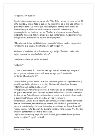 -"Su padre, sin duda no"

Aparte mi mano para separarme de ella. "No, John Heffer no es mi padre. Él
es tu marido, y eso es todo lo que es. Tu elección no es la mía. Eso es todo lo
que siempre será. "La herida que había sangrado dentro de mí desde el
momento en que mi madre había caminado hasta allí se rompió y la
hemorragia iba por todo mi cuerpo. "Aquí está el acuerdo, mamá. Cuando
compraste mi regalo debiste elegir algo que pensaras que me podría gustar,
no algo que tu marido quería hacinar en mi garganta”.

-"No sabes de lo que estás hablando, jovencita" dijo mi madre. Luego miró
ferozmente a la abuela. "Ella tiene esta actitud por ti”.

Mi abuela alzando una plata frente a su hija y dijo: "Gracias, Linda, es la
mejor cosa que me podrías haber dicho".

-"¿Dónde está él?" Le pedí a mi mamá.

-"¿Quién?"

-"John. ¿Dónde está él? Usted no vino aquí por mí. Viniste aquí porque él
quería que me hicieses sentir mal, y que es algo que él no querría
perderse. ¿Dónde está él?"

-"No sé lo que quieres decir." Sus ojos dieron un golpecito culpablemente, y
yo sabía que había adivinado la verdad. Me levanté y llamé por la acera,
-"¡John! Sal, sal, estés donde estés! "
Por supuesto, un hombre separado de sí mismo uno de los standup cuadros en
los que se encuentra en el extremo opuesto de la acera, cerca de la entrada
de Starbucks. Estudié como caminaba hasta nosotros, tratando de entender
lo que mi madre había visto en él. Era un tipo totalmente
espectacular. Altura media-oscura, pelo canoso, débiles hombros estrechos,
mentón prominente, escuchimizadas piernas. No fue hasta que miró en los
ojos que has visto algo fuera de lo común y, a continuación, lo que le reveló
fue una inusual falta de calor. Yo siempre pensé es raro que ese frío tipo sin
alma que constantemente hable de religión.
Llegó a nuestra mesa y empezó a abrir la boca, pero antes de que pudiera
hablar arrojé mi "regalo" hacia él.




Traducciones Dawn                                                    Página 26
 