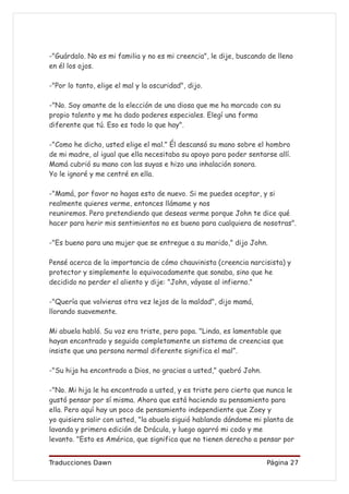 -"Guárdalo. No es mi familia y no es mi creencia", le dije, buscando de lleno
en él los ojos.

-"Por lo tanto, elige el mal y la oscuridad", dijo.

-"No. Soy amante de la elección de una diosa que me ha marcado con su
propio talento y me ha dado poderes especiales. Elegí una forma
diferente que tú. Eso es todo lo que hay".

-"Como he dicho, usted elige el mal." Él descansó su mano sobre el hombro
de mi madre, al igual que ella necesitaba su apoyo para poder sentarse allí.
Mamá cubrió su mano con las suyas e hizo una inhalación sonora.
Yo le ignoré y me centré en ella.

-"Mamá, por favor no hagas esto de nuevo. Si me puedes aceptar, y si
realmente quieres verme, entonces llámame y nos
reuniremos. Pero pretendiendo que deseas verme porque John te dice qué
hacer para herir mis sentimientos no es bueno para cualquiera de nosotras".

-"Es bueno para una mujer que se entregue a su marido," dijo John.

Pensé acerca de la importancia de cómo chauvinista (creencia narcisista) y
protector y simplemente lo equivocadamente que sonaba, sino que he
decidido no perder el aliento y dije: "John, váyase al infierno."

-"Quería que volvieras otra vez lejos de la maldad", dijo mamá,
llorando suavemente.

Mi abuela habló. Su voz era triste, pero popa. "Linda, es lamentable que
hayan encontrado y seguido completamente un sistema de creencias que
insiste que una persona normal diferente significa el mal”.

-"Su hija ha encontrado a Dios, no gracias a usted," quebró John.

-"No. Mi hija le ha encontrado a usted, y es triste pero cierto que nunca le
gustó pensar por sí misma. Ahora que está haciendo su pensamiento para
ella. Pero aquí hay un poco de pensamiento independiente que Zoey y
yo quisiera salir con usted, "la abuela siguió hablando dándome mi planta de
lavanda y primera edición de Drácula, y luego agarró mi codo y me
levanto. "Esto es América, que significa que no tienen derecho a pensar por


Traducciones Dawn                                                   Página 27
 