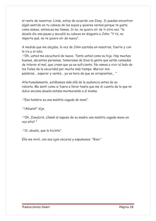 el resto de nosotros. Linda, estoy de acuerdo con Zoey. Si puedes encontrar
algún sentido en tu cabeza de los suyos y quieres vernos porque te gusta
como somos, entonces me llamas. Si no, no quiero oír de ti otra vez. "la
abuela dio una pausa y sacudió su cabeza en disgusto a John. "Y tú, no
importa qué, no te quiero oír de nuevo".

A medida que me alejaba, la voz de John azotaba en nosotras, fuerte y con
la ira y el odio.
-"Oh, usted me escuchará de nuevo. Tanto usted como su hija. Hay muchas
buenas, decentes personas, temerosas de Dios la gente que están cansadas
de tolerar el mal, que creen que ya es suficiente. No vamos a vivir al lado de
los fieles de la oscuridad por mucho más tiempo. Marcar mis
palabras... esperar y veréis... ya es hora de que se arrepientan... "

Afortunadamente, estábamos más allá de la audiencia antes de su
rabieta. Me sentí como si fuera a llorar hasta que me di cuenta de lo que mi
dulce anciana abuela estaba murmurando a sí misma.

-"Ese hombre es una maldita cagada de nono".

-"¡Abuela!" dije.

-"Oh, Zoeybird, ¿llamé al esposo de su madre una maldita cagada mono en
voz alta? "

-"Sí, abuela, que lo hiciste".

Ella me miró, con sus ojos oscuros y espumosos. "Bien."




Traducciones Dawn                                                   Página 28
 