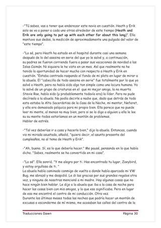 -"Tú sabes, vas a tener que enderezar este novio en cuestión. Heath y Erik
solo se va a poner a cada uno otros alrededor de este tiempo (Heath and
Erik are only going to put up with each other for about this long)”. Ella
mantuvo sus dedos, la medición de aproximadamente una pulgada del valor de
"este tiempo".

-"Lo sé, pero Heath ha estado en el hospital durante casi una semana
después de lo del asesino en serie del que yo le salvé y, a continuación,
su padres se fueron corriendo fuera a pasar sus vacaciones de navidad a las
Islas Caimán. Ni siquiera le he visto en un mes. Así que realmente no he
tenido la oportunidad de hacer mucho con respecto a Heath y Erik en
cuestión. “Estaba centrada raspando el fondo de mi plato en lugar de mirar a
la abuela. El "cabecilla de todo asesino en serie" fue totalmente por lo que yo
salvé a Heath, pero no había sido algo tan simple como una locura humana. Yo
lo salvé de un grupo de criaturas en el que mi mejor amiga, la no muerta
Stevie Rae, había sido (y probablemente todavía era) la líder. Pero no pude
decírselo a la abuela. No podía decirle a nadie que, dado que detrás de todo
esto estaba la Alta Sacerdotisa de la Casa de la Noche, mi mentor, Neferet,
y ella era demasiado psíquica para mi propio bien. Ella parece que no puede
leer mi mente, al menos no muy bien, pero si se lo digo a alguien u ella le lee
su su mente-todos estaríamos en un montón de problemas.
Hablar de estrés.

-"Tal vez deberías ir a casa y hacerlo bien," dijo la abuela. Entonces, cuando
vio mi mirada asustada, añadió, "quiero decir, el asunto presente del
cumpleaños, no al tema de Heath y Erik".

-"Ah, bueno. Sí, es lo que debería hacer." Me pausé, pensando en lo que había
dicho. "Sabes, realmente se ha convertido en mi casa”.

-"Lo sé". Ella sonrió. "Y me alegro por ti. Has encontrado tu lugar, Zoeybird,
y estoy orgullosa de ti. "
La abuela había caminado conmigo de vuelta a donde había aparcado mi VW
Bug, me abrazó y me despidió. Le di las gracias por sus grandes regalos otra
vez, y ninguna de nosotras mencionó a mi madre. Hay algunas cosas que no
hace ningún bien hablar. Le dije a la abuela que iba a la casa de noche para
hacer las cosas bien con mis amigos, y lo que eso significaba. Pero en lugar
de eso me encontré el centro de mi conducción. Otra vez.
Durante los últimos meses todas las noches que podría hacer un montón de
excusas o esconderme de mí misma, me acosaban las calles del centro de la


Traducciones Dawn                                                   Página 30
 