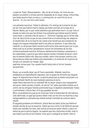 ciudad de Tulsa. Obsesivamente... Me reí de mí misma. Se trata de una
palabra excelente a utilizar para mi búsqueda de mi mejor amiga, Stevie Rae,
que había muerto hace un mes y, a continuación, se convirtió en un no
muerto. Sí, era tan raro como suena.

Los polluelos murieron. Todos lo sabíamos. Fui testigo de la muerte de dos
de los tres que habían muerto desde que había entrado en la Casa de la
Noche. Bueno, por lo que todos sabíamos que podríamos morir. Lo que todo el
mundo no sabía era que los últimos tres polluelos que habían muerto habían
resucitado, o cobrado vida de nuevo, o .. Infierno! Supongo que la forma más
fácil de describirlo es que se han convertido en el estereotipo de vampiros:
el senderismo de la no muerte los cuales eran monstruos seccionadores de
sangre sin ninguna humanidad dentro de ellos en absoluto. Y que olían mal,
también. Lo sé porque había tenido la suficiente mala suerte para ver lo que
había sido en mi primer pensamiento fueron los fantasmas de los dos
primeros polluelos muertos. Entonces adolescentes humanos comenzaron a
ser asesinados, y parecía que había alguien estaba tratando de hacer creer
que el asesino había sido. Que succionaba, sobre todo porque conocía a los
dos primeros niños que habían sido asesinados, y la atención de la policía se
dirigió a mí durante un tiempo. Qué
aspirado incluso peor fue cuando Heath había sido el tercer humano
secuestrado.

Bueno, yo no podía dejar que él fuera asesinado. Además, nosotros
estábamos accidentalmente impresos. Con la ayuda de Afrodita me imaginé
seguir la imprenta hacia Heath. La policía pensó que yo había rescatado a un
desorientado Heath de unos humanos asesinos en serie.
¿Qué había descubierto en realidad? Mi no mejor amiga y sus repugnantes
secuaces. Había sacado a Heath, de ahí (el "no" sabía que había estado en el
centro de los antiguos túneles prohibidos bajo el depósito abandonado Tulsa)
y enfrentado a Stevie Rae. O lo que quedaba de ella.
Mira, un problema era que yo no creía que toda la humanidad de ella hubiera
sido destruida, al igual que parece haber sido con los otro no muertos y muy
desagradables ex polluelos que habían estado tratando de echarse sobre
Heath.
El segundo problema era Neferet. Stevie Rae me había dicho que Neferet
estaba detrás de sus no muertes. Sabía que era cierto lo de Neferet porque
había una realidad terrible, ella realizó un hechizo sobre Heath y sobre mí
antes de que la policía llegara. Se suponía que iba a hacernos olvidar todo lo
que había ocurrido en los túneles. Creo que lo consiguió en Heath. Sólo lo



Traducciones Dawn                                                  Página 31
 