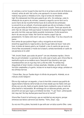 mi ventana y cerrar la puerta (me moriría si mi primera edición de Drácula se
robara) antes de salir del coche y me apresuré a la acera donde estaba
todavía muy quieta e inhalaba el aire. Cogí el aroma de inmediato.
Ugh. Era demasiado horrible para pasarlo por alto. Sin embargo, como la
inhalación de un perro de retraso, comencé a seguirlo con mi nariz en la
acera fuera de las reconfortantes luces de la estación de autobuses.
La encontré en un callejón. Al principio pensé que ella se inclinaba a través
de una gran bolsa de llena basura y apretó mi corazón. Tenia que sacarla de
este tipo de vida que tenía que buscar la manera de mantenerla segura hasta
que esta terrible cosa que había sucedido terminarse. O ella necesitara
morir de una vez por todas. No! Cerré mi mente a aquel tipo de
pensamiento. Yo había visto morir una vez a Stevie Rae. Y no iba a hacerlo de
nuevo.
Pero antes de que pudiera llegar a ella y recogerla en mis brazos
(mientras aguantaba la respiración) y decirle que había de hacer todo esto
bien, la bolsa de basura gimió y se trasladó y me di cuenta de que no era
Stevie Rae escavanando a través de la basura, estaba mordiendo el cuello de
una persona en la calle!

"¡Ah, bruta! Jeesh, que acaba de parar!" con una inhumana rapidez, Stevie
Rae se giró alrededor. La persona de la calle cayó al suelo, pero Stevie Rae la
mantenía sujeta en su muñeca sucia. Descubrió sus dientes y sus ojos
incandescentes con un rojo muy raro y ella me silbó. Yo estaba muy
disgustada al tener miedo o incluso asustada. Además, yo sólo tenía un
terrible cumpleaños y la gente, incluso mi no muerta mejor amiga, estaban en
mis últimos nervios.

-"Stevie Rae, Soy yo. Puedes dejar el silbido de porquería. Además, es un
ridículo cliché Vampiro".

Ella no dijo nada por un segundo, y tuve la horrible creencia que podría de
alguna manera haberse deteriorado en el mes desde que me había visto por
última vez con ella, hasta el punto donde fuera realmente como el resto de
ellos-bestial e inalcanzable. Mi estómago dio un dolorosa patada, pero me
encontré con sus ojos rojos y arrollando los míos. "Y, por favor, usted puede
oler muy mal. No hay duchas para muertos en la tierra?"

Stevie Rae frunció el entrecejo, que en realidad es una mejora, porque
entonces sus labios cubrieron sus dientes. "Vete, Zoey", dijo.

Su voz era fría y plana, haciendo lo que solía ser un dulce acento Okie como


Traducciones Dawn                                                   Página 33
 