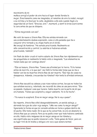 movimiento de mi
muñeca arrojé el poder de aire hacia el lugar donde lloraba la
mujer. Exactamente como me imaginaba, el remolino de aire la rodeó, recogió
a su víctima y la llevó por la calle, dejándola a ella sola cuando llegó a la
seguridad de un farol. "Gracias, aire ", murmuré, y sentí la brisa acariciarme
la cara antes de que se disipara.

-"Estas mejorando con eso".

Me volví de nuevo a Stevie Rae. Ella me estaba mirando con
una evidentemente dudosa expresión, como si ella pensaba que iba a
conjurar otro tornado y su chupe hasta en el olvido.
Me encogí de hombros. "He estado practicando. Realmente es
sólo concentración y control. Lo sabrías si hubieras estado
practicando, también”.

Un flash de dolor cruzó el rostro adusto de Stevie Rae tan rápidamente que
me preguntaba si realmente lo había visto o imaginado. "Los elementos no
tienen nada que ver conmigo ahora”.

-"Eso es basura, Stevie Rae. Tienes una afinidad por la tierra. Tú la tenias
antes de morirte, o lo que sea”, me falló la forma más torpe que se iba a
hablar con los no-muertos Stevie Rae de ser muerto. "Ese tipo de cosas no
desaparece. Además, ¿recuerdas los túneles? Aún tenía la afinidad entonces.
"

Stevie Rae sacudió su cabeza y sus rizos rubios cortos, los que no todos los
que estaban sucios y, rebotado, me recordó de cómo se usa para mirar. "Eso
es pasado. Cualquier cosa que tuviera había muerto con la parte de mí que
era humana. Tienes que aceptarlo y seguir adelante. Yo lo he hecho”.

-"Yo nunca lo aceptaré. Eres mi mejor amiga. No lo voy a pasar".

De repente, Stevie Rae silbó desagradablemente, un sonido salvaje, y
abriendo los ojos de color rojo sangre. "¿Me veo como tu mejor amiga?"
Ignorando la forma en que mi corazón estaba en torno a golpes dentro de
mí pecho. Ella tenía razón. En lo que se ha convertido, no era en absoluto la
Stevie Rae que yo conocía. Pero yo no podía creer que todo hubiera cambiado
en ella. Había visto imágenes de mi mejor amiga en los túneles y
eso significaba que no podía renunciar a ella. Tenía ganas de llorar, pero en
su lugar tiré de mí misma y obligue a mi voz a que sonara normal.


Traducciones Dawn                                                  Página 35
 