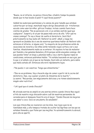"Bueno, no el infierno, no parece Stevie Rae. ¿Cuánto tiempo ha pasado
desde que te has lavado el pelo? Y ¿qué llevas puesto?"

Señalé los sudorosos pantalones y la camisa de gran tamaño que estaban
cubiertos por un largo, manchado negro abrigo descastado con trincherazo
escudo como usan los niños góticos freakys, incluso cuando fuera hace
cientos de grados. "No se parezcan a mí, si yo estaba vestido igual que
cualquiera”. Suspiré y di un par de pasos más cerca de ella. "¿Por qué no
vienes conmigo? Te voy a llevar de vuelta al dormitorio. Será fácil
prácticamente no hay nadie allí. Neferet no está", añadí, y luego me
apresuré en (dudaba de si una de nosotras queríamos hablar de Neferet sólo
entonces el infierno, si alguna vez). "La mayoría de los profesores están de
vacaciones de invierno y los niños están teniendo viajes cortos a ver a sus
familias. Absolutamente nadie se va enterar. Ni siquiera te has de molestar
por Damián y las gemelas Gemelos y Erik porque están enojados conmigo. Así
que puedes tomar un largo y jabonoso baño y voy a darte algunas ropas en
condiciones, entonces podremos hablar. "Yo estaba buscando en sus ojos, por
lo que vi el anhelo con el que se les llenaba. Duró sólo un instante, pero sabía
que había estado allí. Entonces ella miró rápidamente lejos.

-"No puedo ir con vosotros. Tengo que alimentarme."

-"Eso no es problema. Voy a hacerle algo de comer a partir de la cocina del
dormitorio. Oye, voy a poner un plato de Amuletos de la Suerte ",
La sonreí. "Recuerdas, son mágicamente delicioso y no tienen absolutamente
ningún valor nutritivo”.

-"¿Al igual que el conde Chocula?"

Mi aliviada sonrisa se amplió en una sonrisa entera cuando Stevie Rae siguió
el hilo de nuestra vieja discusión sobre cuál de nuestros personales de
cereales para el desayuno favorito era el mejor. "Conde Chocula los mejores
con sabor a coco. Coco es una planta. Es saludable".

Los ojos Stevie Rae se reunieron con los míos. Sus rojos ojos no se
iluminaban más, y ella tampoco trataba de ocultar las lágrimas con las que se
estaban llenando y que fluían por sus mejillas. Yo automáticamente la abracé,
pero ella se apartó.




Traducciones Dawn                                                    Página 36
 