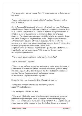 -"No. Yo no quiero que me toques, Zoey. Yo no soy quién era yo. Estoy sucia y
asquerosa".

-"Luego vuelve conmigo a la escuela y lávate!" suplique. "Vamos a resolver
esto, lo prometo."

Stevie Rae sacudió la cabeza tristemente y limpiando sus ojos. "No hay que
solución a esto. Cuando he dicho que estoy sucia y repugnante no quise decir
en el exterior. Lo que ves en el exterior de mí no es desagradable como la
mitad de lo que estoy realmente en mi interior. Zoey, me tengo que
alimentar. Eso no es comer cereales o bocadillos y beber pop marrón. Tengo
que tomar la sangre. La sangre humana. Si no…" se pausó y vi un terrible
estremecimiento moverse a través de su cuerpo. "Si no, el dolor me
carcomerla, el hambre me quema no puedo permanecer de pie. Y tú necesitas
entender que yo quiero alimentarme. Quiero abrir
gargantas humanas y beber la sangre caliente que tan llenos de terror y la
ira y el dolor que me hacen marear”. Ella se detuvo de nuevo, esta
vez respirando pesadamente.

-"No se puede querer realmente matar gente, Stevie Rae."

-"Estás equivocada. Lo quiero".

-"Dices eso, pero sé que todavía hay partes de mi mejor amiga dentro de ti,
y Stevie Rae no se sentiría cómoda azotando un cachorro, y mucho menos
matando a alguien ". Dije deprisa cuando me abrió su boca en desacuerdo
conmigo. "Lo que sí puedo conseguir es la sangre humana
de modo que no tengas que matar a alguien? "

En ese horrible tono sin emoción dijo, "Me gusta la muerte."

-"¿Te gustan también estar sucia y maloliente y con mal
aspecto?" quebradamente

-"No me importa cómo me vea más".

-"¿De veras? ¿Qué debo hacer si te digo que podrías conseguir un par de
pantalones vaqueros Roper, botas de vaquero, y una buena manga larga,
meter en la camisa que es muy quebradizo planchada?" Vi el parpadeo de sus
ojos y supe que había tocado a la vieja Stevie Rae. Mi mente se apresuró


Traducciones Dawn                                                  Página 37
 