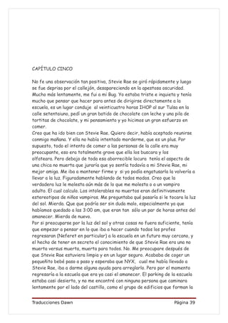 CAPÍTULO CINCO

No fe una observación tan positiva, Stevie Rae se giró rápidamente y luego
se fue deprisa por el callejón, desapareciendo en la apestosa oscuridad.
Mucho más lentamente, me fui a mi Bug. Yo estaba triste e inquieta y tenía
mucho que pensar que hacer para antes de dirigirse directamente a la
escuela, es un lugar conduje al veinticuatro horas IHOP al sur Tulsa en la
calle setentaiuno, pedí un gran batido de chocolate con leche y una pila de
tortitas de chocolate, y mi pensamiento y yo hicimos un gran esfuerzo en
comer.
Creo que ha ido bien con Stevie Rae. Quiero decir, había aceptado reunirse
conmigo mañana. Y ella no había intentado morderme, que es un plus. Por
supuesto, todo el intento de comer a las personas de la calle era muy
preocupante, eso era totalmente grave que ella los buscara y los
olfateara. Pero debajo de toda esa aborrecible locura tenía el aspecto de
una chica no muerta que juraría que yo sentía todavía a mi Stevie Rae, mi
mejor amiga. Me iba a mantener firme y si yo podía engatusarla la volvería a
llevar a la luz. Figuradamente hablando de todos modos. Creo que la
verdadera luz le molesta aún más de lo que me molesta o a un vampiro
adulto. El cual calculo. Los intolerables no muertos eran definitivamente
estereotipos de niños vampiros. Me preguntaba qué pasaría si le tocara la luz
del sol. Mierda. Que que podría ser sin duda malo, especialmente ya que
habíamos quedado a las 3:00 am, que eran tan sólo un par de horas antes del
amanecer. Mierda de nuevo.
Por si preocuparse por la luz del sol y otras cosas no fuera suficiente, tenía
que empezar a pensar en lo que iba a hacer cuando todos los profes
regresaran (Neferet en particular) a la escuela en un futuro muy cercano, y
el hecho de tener en secreto el conocimiento de que Stevie Rae era una no
muerta versus muerta, muerta para todos. No. Me preocupare después de
que Stevie Rae estuviera limpia y en un lugar seguro. Acababa de coger un
pequeñito bebé paso a paso y esperaba que NYX, cual me había llevado a
Stevie Rae, iba a darme alguna ayuda para arreglarlo. Pero por el momento
regresaría a la escuela que era ya casi el amanecer. El parking de la escuela
estaba casi desierto, y no me encontré con ninguna persona que caminara
lentamente por el lado del castillo, como el grupo de edificios que forman la


Traducciones Dawn                                                  Página 39
 