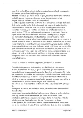 casa de la noche. El dormitorio de las chicas estaba en el extremo opuesto
del campus, pero aún no había ninguna prisa.
Además, tenía algo que hacer antes de que yo fuera al dormitorio y era más
probable que me topara con al menos un par de mis descontentos
amigos. (Ugh, yo realmente odio mi cumpleaños.)
El edificio que se encontraba en frente de la estructura principal de la casa
de la noche estaba hecho de la misma extraña mezcla de viejos ladrillos
y sobresalientes rocas que en el resto de la escuela, pero esto fue un
pequeño y redondo, y en frente a ella había una estatua de mármol de
nuestra diosa, NYX, con los brazos elevados como si sus manos fueran a
coger la luna llena. Estaba mirando a la diosa. La antigua luces de gas
que iluminaban el campus no sólo fue fácil de cambiar nuestra visión.
Ellos crearon una suave y cálida luz parpadeante como una caricia, respirar la
vida en la estatua de NYX. Sintiendo un poco más de admiración por la diosa,
recogí mi planta de lavanda y Drácula (suavemente), y luego busqué en torno
al cespes del invierno en la base de la estatua de NYX hasta que encontré la
gran vela verde de oración que había caído por ese lado. La puse de pie y, a
continuación, cerré los ojos y me centré en mi misma, concentrándome en la
calidez y la belleza de la llama de las lámparas de gas y sobre cómo una
vela podría emitir luz suficiente para cambiar todo el ambiente de una
oscura habitación.

-"Tiene la palabra la llama de luz para mi, por favor", le susurré.

Escuché el chisporroteo de la mecha y sentí el flash de calor contra
mi cara. Cuando abrí mis ojos, vi que la vela verde, que representa el
elemento tierra, se quemaba alegremente. Sonreí de satisfacción. No tenia
que exagerar a Stevie Rae. Me habían practicado la llamada de los elementos
durante el último mes, y yo estaba consiguiendo ser realmente buena en
ello. (No es que me impresione, con el poder que podría ayudarme a aliviar a
los sentimientos heridos de mis amigos, pero silenciosa).
Me colocan una vela encendida cuidadosamente a los pies de NYX. En lugar
de
doblegarse mi cabeza, me incliné de nuevo, de modo que mi cara estaba al
descubierto y
buscando en la majestuosidad del cielo nocturno. Y luego le pedí a mi diosa,
pero voy a admitir que la manera en que suena mucho rezar como
sólo hablar. Esto no es porque sienta ninguna falta de respeto a NYX. Es
sólo la como soy. Desde el primer día que fui marcada y la diosa
se me apareció, me sentía cerca de ella, como si realmente se preocupara
por lo que ocurre en mi vida, frente a un indecible Dios que mira hacia abajo


Traducciones Dawn                                                     Página 40
 