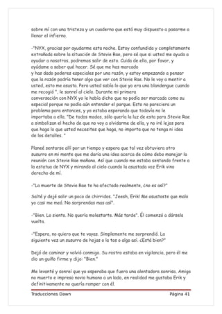 sobre mí con una tristeza y un cuaderno que está muy dispuesto a pasarme a
llenar el infierno.

-"NYX, gracias por ayudarme esta noche. Estoy confundida y completamente
extrañada sobre la situación de Stevie Rae, pero sé que si usted me ayuda a
ayudar a nosotros, podremos salir de esto. Cuida de ella, por favor, y
ayúdame a saber qué hacer. Sé que me has marcado
y has dado poderes especiales por una razón, y estoy empezando a pensar
que la razón podría tener algo que ver con Stevie Rae. No le voy a mentir a
usted, esto me asusta. Pero usted sabía lo que yo era una blandengue cuando
me recogió ", le sonreí al cielo. Durante mi primera
conversación con NYX yo le había dicho que no podía ser marcada como su
especial porque no podía aún entender el parque. Esto no pareciera un
problema para entonces, y yo estaba esperando que todavía no le
importaba a ella. "De todos modos, sólo quería la luz de esta para Stevie Rae
a simbolizan el hecho de que no voy a olvidarme de ella, y no iré lejos para
que haga lo que usted necesites que haga, no importa que no tenga ni idea
de los detalles. "

Planeé sentarse allí por un tiempo y espera que tal vez obtuviera otro
susurro en mi mente que me daría una idea acerca de cómo debo manejar la
reunión con Stevie Rae mañana. Así que cuando me estaba sentando frente a
la estatua de NYX y mirando al cielo cuando la asustada voz Erik vino
derecho de mí.

-"La muerte de Stevie Rae te ha afectado realmente, ¿no es así?"

Salté y dejé salir un poco de chirridos. "Jeesh, Erik! Me asustaste que malo
yo casi me meó. No sorprendas mas así".

-"Bien. Lo siento. No quería molestarte. Más tarde". Él comenzó a dársela
vuelta.

-"Espera, no quiero que te vayas. Simplemente me sorprendió. La
siguiente vez un susurro de hojas o la tos o algo así. ¿Está bien?"

Dejó de caminar y volvió conmigo. Su rostro estaba en vigilancia, pero él me
dio un guiño firme y dijo: "Bien."

Me levanté y sonreí que yo esperaba que fuera una alentadora sonrisa. Amigo
no muerto e impreso novio humano a un lado, en realidad me gustaba Erik y
definitivamente no quería romper con él.

Traducciones Dawn                                                     Página 41
 