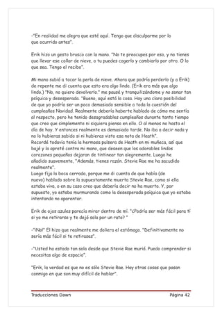 -"En realidad me alegra que esté aquí. Tengo que disculparme por lo
que ocurrido antes”.

Erik hizo un gesto brusco con la mano. "No te preocupes por eso, y no tienes
que llevar ese collar de nieve, o tu puedes cogerlo y cambiarlo por otro. O lo
que sea. Tengo el recibo”.

Mi mano subió a tocar la perla de nieve. Ahora que podría perderlo (y a Erik)
de repente me di cuenta que esto era algo lindo. (Erik era más que algo
lindo.) "No, no quiero devolverlo." me pausé y tranquilizándome y no sonar tan
psíquica y desesperada. "Bueno, aquí está la cosa. Hay una clara posibilidad
de que yo podría ser un poco demasiado sensible a toda la cuestión del
cumpleaños Navidad. Realmente debería haberte hablado de cómo me sentía
al respecto, pero he tenido desagradables cumpleaños durante tanto tiempo
que creo que simplemente ni siquiera pienso en ello. O al menos no hasta el
día de hoy. Y entonces realmente es demasiado tarde. No iba a decir nada y
no lo hubieras sabido si ni hubieras visto esa nota de Heath”.
Recordé todavía tenía la hermosa pulsera de Heath en mi muñeca, así que
bajé y la apreté contra mi mano, que deseen que los adorables lindos
corazones pequeños dejaran de tintinear tan alegremente. Luego he
añadido suavemente, "Además, tienes razón. Stevie Rae me ha sacudido
realmente".
Luego fija la boca cerrada, porque me di cuenta de que había (de
nuevo) hablado sobre la supuestamente muerta Stevie Rae, como si ella
estaba viva, o en su caso creo que debería decir no ha muerto. Y, por
supuesto, yo estaba murmurando como la desesperada psíquica que yo estaba
intentando no aparentar.

Erik de ojos azules parecía mirar dentro de mí. "¿Podría ser más fácil para tí
si yo me retirarse y te dejó sola por un rato? "

-"¡No!" El hizo que realmente me doliera el estómago. "Definitivamente no
sería más fácil si te retirases".

-"Usted ha estado tan sola desde que Stevie Rae murió. Puedo comprender si
necesitas algo de espacio”.

"Erik, la verdad es que no es sólo Stevie Rae. Hay otras cosas que pasan
conmigo en que son muy difícil de hablar".



Traducciones Dawn                                                   Página 42
 