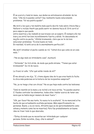 Él se acercó y tomó mi mano, sus dedos se entrelazaron alrededor de los
míos. "¿No me lo puedes contar? Soy realmente bueno solucionando
problemas. Tal vez podría ayudar".

Me miró a los ojos y tan maldita mala quería decirle todo sobre Stevie Rae y
Neferet e incluso Heath que podía sentir mi dominio hacia él. Erik cerró el
poco espacio que queda
entre nosotros y me resbalé en sus brazos con un suspiro. Él siempre olía tan
bien y se sintió tan bien increíblemente fuerte y sólido. Yo descansaba mi
mejilla contra su pecho. "¿Estás bromeando, claro que se te da bien
solucionar problemas. Tú eres bueno en todo.
En realidad, tú está cerca de lo anormalmente perfección".

Me sentí retumbar el pecho cuando se rió. "Usted dice que como es un cosa
mala. "

-"No es algo malo es intimidante cosa", murmuré.

-"Intimidar" Se tiró atrás, de modo que podía mírame. "Tienes que estar
bromeando!" Se rió de nuevo.

Le fruncí el ceño. "¿Por qué estás riendo de mí?"

Él me abrazó y me dijo, "Z, ¿tiene alguna idea de lo que eres hasta la fecha
la chica más poderosa en la historia de los incipientes vampiros?"

"No, yo no tengo citas con chicas." No es que haya nada contra las lesbianas.

Tomó mi mentón en la mano y se inclinó a mi boca arriba. "te puedes asustar,
Z. Puedes controlar los elementos, todos ellos. Hablar acerca de tener una
novia que no había mejor manera de mear fuera ".

"¡Oh, por favor! No sea tonto. Yo nunca te lo ocultaría”. Yo no mencioné el he
hecho de que actualmente ocultaba personas. Más específicamente no-
personas. Bueno, y su ex-novia, Afrodita (que es de aproximadamente como
odiosa y molesta como los no-muertos). Pero fue probablemente un buena
idea no traer todo lo que abarcaba.

-"Estoy diciendo que no necesitas ser intimidada por cualquier
persona. Estás increíble, Zoey. ¿No lo sabías?"


Traducciones Dawn                                                   Página 43
 