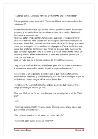 -"Supongo que no. Las cosas han sido últimamente un poco nebulosas".

Erik despegó de nuevo y me miró. "Entonces déjame ayudarte a aclarar las
cosas para tí".

Me sentía nadando en sus ojos azules. Tal vez podría decírselo. Erik estaba
en quinto, y en medio de su tercer año en la Casa de la Noche. Tenia casi
diecinueve y un asombroso
talentoso actor. (Podía cantar, también.) Si cualquier joven podría llevar
un secreto sería él. Pero cuando abrí mi boca para decir la verdad sobre la
no muerta Stevie Rae tuve una terrible sensación de mi estómago y se cerró
e hizo que se congelaran las palabras en mi garganta. Es ese sentimiento de
nuevo. Ese profundo sentimiento que tengo me dice que debo mantener la
boca cerrada o ejecutar como el infierno o, a veces, simplemente tomar un
respiro y pensar. Ahora mismo me decía u que era imposible ignorar que
tenía que mantener mi
boca cerrada, que las próximas palabras de Erik sólo reforzaron.

"Hey, sé que prefiere hablar con Neferet, pero ella tal vez no vuelva hasta
la semana que viene más o menos. Yo podría emplazarla mientras".

Neferet era la única persona o vampiro con la que yo absolutamente no
podría hablar. Infierno, y su Neferet psíquico-ción fue la razón por la que no
podía hablar con mis amigos o Erik sobre Stevie Rae.

-"Gracias, Erik." Automáticamente, empecé a salir de sus varazos. "Pero
tengo que trabajar en esto yo sola".

El se apartó de mí de forma repentina que casi me caigo hacia atrás. "Es él,
¿no? "

-"¿Él?"

-"Ese tipo humano. Heath. Tu viejo novio. Él viene en dos días y es por eso
que estamos actuando raro”.

-"No estoy actuando raro. Al menos no es tan extraño".

-"Entonces, ¿por qué no me dejas tocarte?"



Traducciones Dawn                                                   Página 44
 
