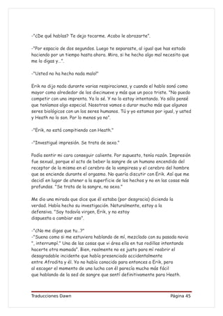 -"¿De qué hablas? Te dejo tocarme. Acabo le abrazarte”.

-"Por espacio de dos segundos. Luego te separaste, al igual que has estado
haciendo por un tiempo hasta ahora. Mira, si he hecho algo mal necesito que
me lo digas y…”.

-"Usted no ha hecho nada malo!"

Erik no dijo nada durante varias respiraciones, y cuando el hablo sonó como
mayor como alrededor de los diecinueve y más que un poco triste. "No puedo
competir con una imprenta. Ya lo sé. Y no lo estoy intentando. Yo sólo pensé
que teníamos algo especial. Nosotros vamos a durar mucho más que algunos
seres biológicos con un los seres humanos. Tú y yo estamos por igual, y usted
y Heath no lo son. Por lo menos ya no”.

-"Erik, no está compitiendo con Heath."

-"Investigué impresión. Se trata de sexo."

Podía sentir mi cara conseguir caliente. Por supuesto, tenía razón. Impresión
fue sexual, porque el acto de beber la sangre de un humano encendido del
receptor de la misma en el cerebro de la vampiresa y el cerebro del hombre
que se enciende durante el orgasmo. No quería discutir con Erik. Así que me
decidí en lugar de atener a la superficie de los hechos y no en las cosas más
profundas. "Se trata de la sangre, no sexo."

Me dio una mirada que dice que él estaba (por desgracia) diciendo la
verdad. Había hecho su investigación. Naturalmente, estoy a la
defensiva. "Soy todavía virgen, Erik, y no estoy
dispuesta a cambiar eso”.

-"¿No me digas que tu…?"
-"Suena como si me estuviera hablando de mí, mezclado con su pasada novia
", interrumpí." Una de las cosas que vi área ella en tus rodillas intentando
hacerte otra mamada”. Bien, realmente no es justo para mí reabrir el
desagradable incidente que había presenciado accidentalmente
entre Afrodita y él. Yo no había conocido para entonces a Erik, pero
al escoger el momento de una lucha con él parecía mucho más fácil
que hablando de la sed de sangre que sentí definitivamente para Heath.



Traducciones Dawn                                                  Página 45
 