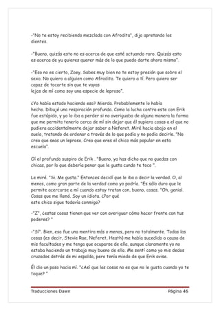 -"No te estoy recibiendo mezclada con Afrodita", dijo apretando los
dientes.

-"Bueno, quizás esto no es acerca de que esté actuando raro. Quizás esto
es acerca de yu quieres querer más de lo que puedo darte ahora mismo”.

-"Eso no es cierto, Zoey. Sabes muy bien no te estoy presión que sobre el
sexo. No quiero a alguien como Afrodita. Te quiero a tí. Pero quiero ser
capaz de tocarte sin que te vayas
lejos de mí como soy una especie de leproso”.

¿Yo había estado haciendo eso? Mierda. Probablemente lo había
hecho. Dibujé una respiración profunda. Como la lucha contra este con Erik
fue estúpido, y yo lo iba a perder si no averiguaba de alguna manera la forma
que me permita tenerlo cerca de mí sin dejar que él supiera cosas a el que no
pudiera accidentalmente dejar saber a Neferet. Miré hacia abajo en el
suelo, tratando de ordenar a través de lo que podía y no podía decirle. "No
creo que seas un leproso. Creo que eres el chico más popular en esta
escuela”.

Oí el profundo suspiro de Erik . "Bueno, ya has dicho que no quedas con
chicas, por lo que debería penar que le gusta cundo te toco ".

Le miré. "Si. Me gusta." Entonces decidí que le iba a decir la verdad. O, al
menos, como gran parte de la verdad como yo podría. "Es sólo duro que le
permite acercarse a mí cuando estoy tratan con, bueno, cosas. "Oh, genial.
Cosas que me llamó. Soy un idiota. ¿Por qué
este chico sigue todavía conmigo?

-"Z", ¿estas cosas tienen que ver con averiguar cómo hacer frente con tus
poderes? "

-"Sí". Bien, eso fue una mentira más o menos, pero no totalmente. Todas las
cosas (es decir, Stevie Rae, Neferet, Heath) me había sucedido a causa de
mis facultades y me tenga que ocuparse de ella, aunque claramente yo no
estaba haciendo un trabajo muy bueno de ello. Me sentí como yo mis dedos
cruzados detrás de mi espalda, pero tenía miedo de que Erik avise.

Él dio un paso hacia mí. "¿Así que las cosas no es que no le gusta cuando yo te
toque? "


Traducciones Dawn                                                   Página 46
 