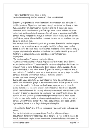 -"Odiar cuando me toque no es la cosa.
Definitivamente nop. Definitivamente”. Dí un paso hacia él.

Él sonrió y de pronto sus brazos estaban a mí alrededor, sólo esta vez se
dobló a besarme. Él probado tan bueno como él los olores, por lo que el beso
fue agradable y en algún lugar en medio de ella me di cuenta de cuánto
tiempo se había pasado desde que Erik y yo había tenido un buen hacer en
caliente de salida período de sesiones. Decidí, yo no era como Afrodita Ho,
pero yo no soy tampoco una monja. Y yo mentí cuando le dije que me gustaba
que Erik me tocase. Me resbaló mi brazo en torno a sus anchos hombros, que
se apoya en él aún más.
Nos encajan bien. Es muy alto, pero me gusta eso. Él me hace se sienten poco
y sombrero y protegidos, y eso me gusta, también. Le hago jugar con los
dedos la parte de atrás de su cuello cuando su cabello oscuro cepillos abajo y
un poco espeso rizado. Mis uñas se burlaran de la piel suave allí, y me sentí
temblar y le escuché el pequeño gemido en la parte trasera de
su garganta.
"Se siente muy bien", susurró contra los labios.
"¿Entonces," me susurró de nuevo. Al presionar a mí mismo en su contra
Yo profundizar el beso. Y, a continuación, de manera impulsiva (ho-ish en ese
impulso) Tomé la mano de la pequeña de mi espalda y lo ha aupado a fin de
que catación fue el lado de mi mama. Él gimió de nuevo y su beso era más y
más caliente. Él deslizó su mano hacia abajo y en mi suéter, y luego de vuelta
para que mi mama estuviera en su mano, desnuda, excepto
para mi sujetador de encaje negro.
Bueno, sólo voy a admitirlo. Me gustó tocar mi teta. Se sentía bueno. Se
sentía bien sobre todo que yo le estaba demostrando a Erik que no le sentía
rechazo. Me mudé a fin de que pueda obtener un mejor sentir y que de
alguna manera poco inocente (bueno, semi-inocentes) movimiento causado
por el deslizamiento de las bocas y mis dientes frontales mordieron su labio
inferior. El sabor de su sangre me pegó duro y yo en contra del aliento de
su boca. Es rico y cálido y salado indescriptiblemente dulce. Yo sé suena
bruto, pero no podía ayudar a mi respuesta inmediata a la misma. Yo cogí la
cara de Erik entre mis manos y tiré hacia abajo el labio a mi boca. Lo lamí
ligeramente, lo que hizo el flujo de sangre más rápido.

-"Sí, adelante. Bebe", dijo Erik, su voz áspera y su respiración cada vez mas
rápida.
Eso fue todo el aliento que necesitaba. Chupé su labio en mi boca,
degustación de la maravillosa magia de su sangre. No fue como la sangre de
Heath. No me dan un placer tan intenso que era casi doloroso, casi fuera de

Traducciones Dawn                                                  Página 47
 