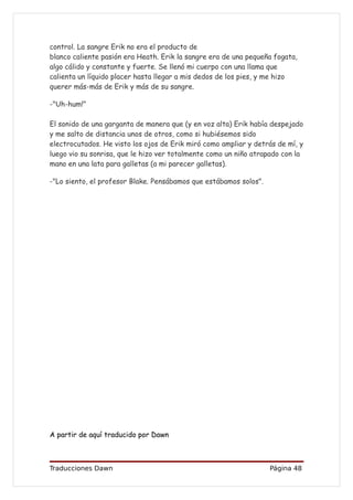 control. La sangre Erik no era el producto de
blanco caliente pasión era Heath. Erik la sangre era de una pequeña fogata,
algo cálido y constante y fuerte. Se llenó mi cuerpo con una llama que
calienta un líquido placer hasta llegar a mis dedos de los pies, y me hizo
querer más-más de Erik y más de su sangre.

-"Uh-hum!"

El sonido de una garganta de manera que (y en voz alta) Erik había despejado
y me salto de distancia unos de otros, como si hubiésemos sido
electrocutados. He visto los ojos de Erik miró como ampliar y detrás de mí, y
luego vio su sonrisa, que le hizo ver totalmente como un niño atrapado con la
mano en una lata para galletas (a mi parecer galletas).

-"Lo siento, el profesor Blake. Pensábamos que estábamos solos".




A partir de aquí traducido por Dawn



Traducciones Dawn                                                  Página 48
 