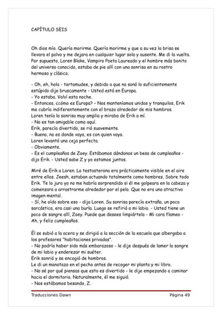 CAPÍTULO SEIS



Oh dios mío. Quería morirme. Quería morirme y que a su vez la brisa se
llevara el polvo y me dejara en cualquier lugar sola y ausente. Me di la vuelta.
Por supuesto, Loren Blake, Vampiro Poeta Laureado y el hombre más bonito
del universo conocido, estaba de pie allí con una sonrisa en su rostro
hermoso y clásico.

- Oh, eh, hola - tartamudee, y debido a que no sonó lo suficientemente
estúpido dije bruscamente - Usted está en Europa.
- Yo estaba. Volví esta noche.
- Entonces, ¿cómo es Europa? – Nos manteníamos unidos y tranquilos, Erik
me cubría indiferentemente con el brazo alrededor de mis hombros.
Loren tenía la sonrisa muy amplia y miraba de Erik a mí.
- No es tan amigable como aquí.
Erik, parecía divertido, se rió suavemente.
- Bueno, no es donde vaya, es con quien vaya.
Loren levantó una ceja perfecta.
- Obviamente.
- Es el cumpleaños de Zoey. Estábamos dándonos un beso de cumpleaños -
dijo Erik. - Usted sabe Z y yo estamos juntos.

Miré de Erik a Loren. La testosterona era prácticamente visible en el aire
entre ellos. Jeesh, estaban actuando totalmente como hombres, Sobre todo
Erik. Te lo juro yo no me habría sorprendido si él me golpeara en la cabeza y
comenzara a arrastrarme alrededor por el pelo. Que no era una atractiva
imagen mental.
- Sí, he oído sobre eso - dijo Loren. Su sonrisa parecía extraña, un poco
sarcástica, era casi una burla. Luego se refirió a mi labio. - Usted tiene un
poco de sangre allí, Zoey. Puede que desees limpiártela - Mi cara flameo -
Ah, y feliz cumpleaños.

Él se subió a la acera y se dirigió a la sección de la escuela que albergaba a
los profesores "habitaciones privadas”.
- No podría haber sido más embarazoso - le dije después de lamer la sangre
de mi labio y enderezar mi suéter.
Erik sonrió y se encogió de hombros.
Le di un manotazo en el pecho antes de recoger mi planta y mi libro.
- No sé por qué piensas que esto es divertido - le dije empezando a caminar
hacia el dormitorio. Naturalmente, él me siguió.
- Nos estábamos besando, Z.

Traducciones Dawn                                                    Página 49
 