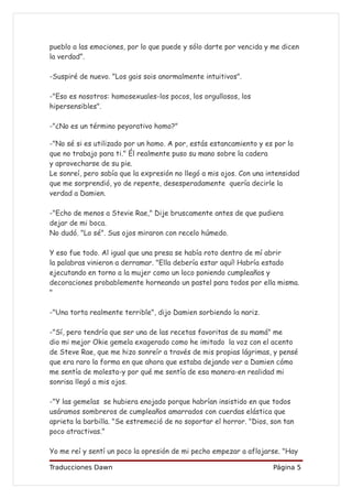 pueblo a las emociones, por lo que puede y sólo darte por vencida y me dicen
la verdad”.

-Suspiré de nuevo. "Los gais sois anormalmente intuitivos".

-"Eso es nosotros: homosexuales-los pocos, los orgullosos, los
hipersensibles".

-"¿No es un término peyorativo homo?"

-"No sé si es utilizado por un homo. A por, estás estancamiento y es por lo
que no trabajo para ti." Él realmente puso su mano sobre la cadera
y aprovecharse de su pie.
Le sonreí, pero sabía que la expresión no llegó a mis ojos. Con una intensidad
que me sorprendió, yo de repente, desesperadamente quería decirle la
verdad a Damien.

-"Echo de menos a Stevie Rae," Dije bruscamente antes de que pudiera
dejar de mi boca.
No dudó. "Lo sé". Sus ojos miraron con recelo húmedo.

Y eso fue todo. Al igual que una presa se había roto dentro de mí abrir
la palabras vinieron a derramar. "Ella debería estar aquí! Habría estado
ejecutando en torno a la mujer como un loco poniendo cumpleaños y
decoraciones probablemente horneando un pastel para todos por ella misma.
"

-"Una torta realmente terrible", dijo Damien sorbiendo la nariz.

-"Sí, pero tendría que ser una de las recetas favoritas de su mamá" me
dio mi mejor Okie gemela exagerado como he imitado la voz con el acento
de Steve Rae, que me hizo sonreír a través de mis propias lágrimas, y pensé
que era raro la forma en que ahora que estaba dejando ver a Damien cómo
me sentía de molesta-y por qué me sentía de esa manera-en realidad mi
sonrisa llegó a mis ojos.

-"Y las gemelas se hubiera enojado porque habrían insistido en que todos
usáramos sombreros de cumpleaños amarrados con cuerdas elástica que
aprieta la barbilla. "Se estremeció de no soportar el horror. "Dios, son tan
poco atractivas."

Yo me reí y sentí un poco la opresión de mi pecho empezar a aflojarse. "Hay

Traducciones Dawn                                                    Página 5
 