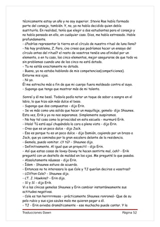 técnicamente estoy un año y no soy superior. Stevie Rae había formado
parte del consejo, también. Y, no, yo no había decidido quien debía
sustituirla. En realidad, tenía que elegir a dos estudiantes para el consejo y
no había pensado en ello, en cualquier caso. Dios, me había estresado. Hable
profundamente.
- ¿Podrías representar la tierra en el círculo de nuestro ritual de luna llena?
- No hay problema, Z. Pero, ¿no crees que podríamos hacer un ensayo del
círculo antes del ritual? el resto de vosotros tenéis una afinidad por un
elemento, o en tu caso, los cinco elementos, mejor asegurarse de que todo va
sin problemas cuando uno de los cinco no está dotado.
- Tu no estás exactamente no dotado.
- Bueno, yo no estaba hablando de mis competencias(competiciones).
Entorne mis ojos.
- Ni yo.
Él me estrecho más a fin de que mi cuerpo fuera moldeado contra el suyo.
- Supongo que tengo que mostrar más de mi talento.

Sonreí y él me besó. Todavía podía notar un toque de sabor a sangre en el
labio, lo que hizo aún más dulce el beso.
- Supongo que dos compuestos - dijo Erin.
- Se ve más como una salida que hacer un maquillaje, gemela- dijo Shaunee.
Esta vez, Erik y yo no nos separamos. Simplemente suspiramos.
- No hay tal cosa como la privacidad en esta escuela - murmuró Erik.
- ¡Hola! Tú está aquí chupándola la cara a plena vista - dijo Erin.
- Creo que es un poco dulce - dijo Jack.
- Eso es porque tu es un poco dulce - dijo Damián, cogiendo por un brazo a
Jack, que ya caminaba por la gran escalera delante de la residencia.
- Gemela, puedo vomitar. ¿Y tú? - Shaunee dijo.
- Definitivamente. Al igual que un proyectil - dijo Erin.
- Así que estas cosas de lovey-Dovey te hacen sentirte mal, ¿eh? - Erik
preguntó con un destello de maldad en los ojos. Me pregunté lo que pasaba.
- Absolutamente náuseas - dijo Erin.
- Ídem - Shaunee estuvo de acuerdo.
- Entonces no te interesara lo que Cole y TJ querían deciros a vosotras?
- ¿Clifton Cole? - Shaunee dijo.
- ¿T. J. Hawkins? - Erin dijo.
- Sí y Sí - dijo Erik.
Vi a las cínicas gemelas Shaunee y Erin cambiar instantáneamente sus
actitudes negativas.
- Cole es tan herrrrrmoso - prácticamente Shaunee ronroneó- Que de su
pelo rubio y sus ojos azules malo me quieren pegar a él.
- TJ - Erin avivaba dramáticamente - ese muchacho puede cantar. Y la

Traducciones Dawn                                                   Página 52
 