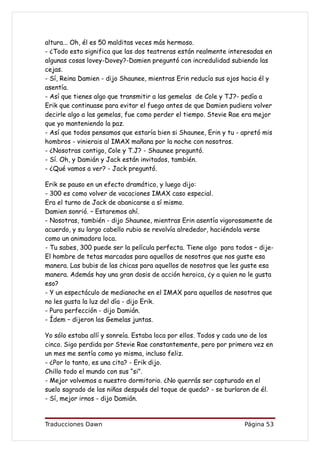 altura... Oh, él es 50 malditas veces más hermoso.
- ¿Todo esto significa que las dos teatreras están realmente interesadas en
algunas cosas lovey-Dovey?-Damien preguntó con incredulidad subiendo las
cejas.
- Sí, Reina Damien - dijo Shaunee, mientras Erin reducía sus ojos hacia él y
asentía.
- Así que tienes algo que transmitir a las gemelas de Cole y TJ?- pedía a
Erik que continuase para evitar el fuego antes de que Damien pudiera volver
decirle algo a las gemelas, fue como perder el tiempo. Stevie Rae era mejor
que yo manteniendo la paz.
- Así que todos pensamos que estaría bien si Shaunee, Erin y tu - apretó mis
hombros - vinierais al IMAX mañana por la noche con nosotros.
- ¿Nosotras contigo, Cole y T.J? - Shaunee preguntó.
- Sí. Oh, y Damián y Jack están invitados, también.
- ¿Qué vamos a ver? - Jack preguntó.

Erik se pauso en un efecto dramático, y luego dijo:
- 300 es como volver de vacaciones IMAX caso especial.
Era el turno de Jack de abanicarse a sí mismo.
Damien sonrió. – Estaremos ahí.
- Nosotras, también - dijo Shaunee, mientras Erin asentía vigorosamente de
acuerdo, y su largo cabello rubio se revolvía alrededor, haciéndola verse
como un animadora loca.
- Tu sabes, 300 puede ser la película perfecta. Tiene algo para todos – dije-
El hombre de tetas marcadas para aquellos de nosotros que nos guste esa
manera. Las bubis de las chicas para aquellos de nosotros que les guste esa
manera. Además hay una gran dosis de acción heroica, ¿y a quien no le gusta
eso?
- Y un espectáculo de medianoche en el IMAX para aquellos de nosotros que
no les gusta la luz del día - dijo Erik.
- Pura perfección - dijo Damián.
- Ídem – dijeron las Gemelas juntas.

Yo sólo estaba allí y sonreía. Estaba loca por ellos. Todos y cada uno de los
cinco. Sigo perdida por Stevie Rae constantemente, pero por primera vez en
un mes me sentía como yo misma, incluso feliz.
- ¿Por lo tanto, es una cita? - Erik dijo.
Chillo todo el mundo con sus “si”.
- Mejor volvemos a nuestro dormitorio. ¿No querrás ser capturado en el
suelo sagrado de las niñas después del toque de queda? - se burlaron de él.
- Sí, mejor irnos - dijo Damián.


Traducciones Dawn                                                  Página 53
 