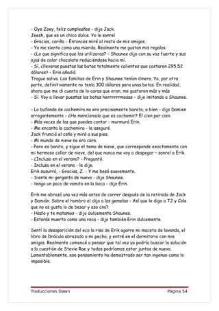 - Oye Zoey, feliz cumpleaños - dijo Jack.
Jeesh, que es un chico dulce. Yo le sonreí
- Gracias, cariño - Entonces miré al resto de mis amigos.
- Yo me siento como una mierda. Realmente me gustan mis regalos.
- ¿Lo que significa que los utilizaras? - Shaunee dijo con su voz fuerte y sus
ojos de color chocolate reduciéndose hacia mí.
- Sí, ¿llevaras puestas las botas totalmente calientes que costaron 295,52
dólares? - Erin añadió.
Trague saliva. Las familias de Erin y Shaunee tenían dinero. Yo, por otra
parte, definitivamente no tenía 300 dólares para unas botas. En realidad,
ahora que me di cuenta de lo caras que eran, me gustaron más y más
- Sí. Voy a llevar puestas las botas herrrrrrmosas – dije imitando a Shaunee.

- La bufanda de cachemira no era precisamente barata, o bien - dijo Damien
arrogantemente - ¿He mencionado que es cachemir? El cien por cien.
- Más veces de las que puedes contar - murmuró Erin.
- Me encanta la cachemira - le aseguré.
Jack frunció el ceño y miró a sus pies.
- Mi mundo de nieve no era caro.
- Pero es bonito, y sigue el tema de nieve, que corresponde exactamente con
mi hermoso collar de nieve, del que nunca me voy a despegar – sonreí a Erik.
- ¿Incluso en el verano? - Preguntó.
- Incluso en el verano - le dije.
Erik susurró, - Gracias, Z. - Y me besó suavemente.
- Siento mi garganta de nuevo - dijo Shaunee.
- tengo un poco de vomito en la boca - dijo Erin.

Erik me abrazó una vez más antes de correr después de la retirada de Jack
y Damián. Sobre el hombro el dijo a las gemelas - Así que le digo a TJ y Cole
que no os gusta lo de besar y eso ¿no?
- Hazlo y te matamos - dijo dulcemente Shaunee.
- Estarás muerto como una roca - dijo también Erin dulcemente.

Sentí la desaparición del eco la risa de Erik agarre mi maceta de lavanda, el
libro de Drácula abrazado a mi pecho, y entré en el dormitorio con mis
amigas. Realmente comencé a pensar que tal vez yo podría buscar la solución
a la cuestión de Stevie Rae y todos podríamos estar juntos de nuevo.
Lamentablemente, ese pensamiento ha demostrado ser tan ingenuo como lo
imposible.




Traducciones Dawn                                                   Página 54
 
