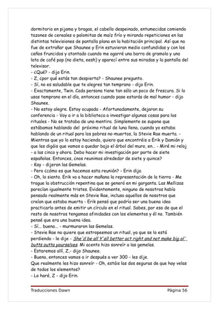 dormitorio en pijama y bragas, el cabello despeinado, entumecidas comiendo
tazones de cereales o palomitas de maíz frío y mirando repeticiones en las
distintas televisiones de pantalla plana en la habitación principal. Así que no
fue de extrañar que Shaunee y Erin estuvieran medio confundidas y con los
ceños fruncidos y atontado cuando me agarré una barra de gramola y una
lata de café pop (no dieta, eesh) y aparecí entre sus miradas y la pantalla del
televisor.
- ¿Qué? - dijo Erin.
- Z, ¿por qué estás tan despierta? - Shaunee pregunto.
- Sí, no es saludable que te alegres tan temprano - dijo Erin.
- Exactamente, Twin. Cada persona tiene tan sólo un poco de frescura. Si lo
usas temprano en el día, entonces cuando pase estarás de mal humor - dijo
Shaunee.
- No estoy alegre. Estoy ocupada - Afortunadamente, dejaron su
conferencia - Voy a ir a la biblioteca a investigar algunas cosas para los
rituales - No se trataba de una mentira. Simplemente se supone que
estábamos hablando del próximo ritual de luna llena, cuando yo estaba
hablando de un ritual para los pobres no-muertos, la Stevie Rae muerta. -
Mientras que yo lo estoy haciendo, quiero que encontréis a Erik y Damián y
que les digáis que vamos a quedar bajo el árbol del muro, en… - Miré mi reloj
- a las cinco y ahora. Debo hacer mi investigación por parte de siete
españolas. Entonces, ¿nos reunimos alrededor de siete y quince?
- Kay - dijeron las Gemelas.
- Pero ¿cómo es que hacemos esta reunión? - Erin dijo.
- Oh, lo siento. Erik va a hacer mañana la representación de la tierra - Me
trague la obstrucción repentina que se generó en mi garganta. Las Mellizas
parecían igualmente tristes. Evidentemente, ninguno de nosotros había
pensado realmente más en Stevie Rae, incluso aquellos de nosotros que
creían que estaba muerta - Erik pensó que podría ser una buena idea
practicarlo antes de emitir un círculo en el ritual. Sabes, por eso de que el
resto de nosotros tengamos afinidades con los elementos y él no. También
pensé que era una buena idea.
- Sí... bueno... - murmuraron las Gemelas.
- Stevie Rae no quiere que estropeemos un ritual, ya que se lo está
perdiendo - le dije - She'd be all Y'all better act right and not make big ol'
butts outta yourselves. Mi acento hizo sonreír a las gemelas.
- Estaremos allí, Z,- dijo Shaunee.
- Bueno, entonces vamos a ir después a ver 300 - les dije.
Que realmente les hizo sonreír - Oh, estáis las dos seguras de que hay velas
de todos los elementos?
- Lo haré, Z - dijo Erin.


Traducciones Dawn                                                   Página 56
 