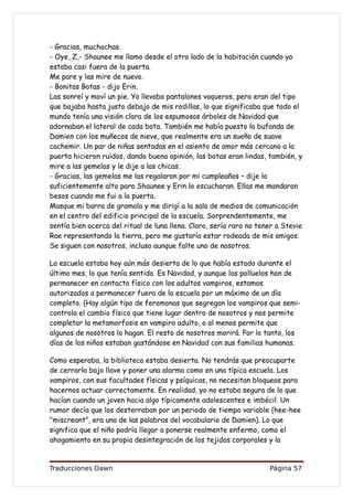 - Gracias, muchachas.
- Oye, Z,- Shaunee me llamo desde el otro lado de la habitación cuando yo
estaba casi fuera de la puerta.
Me pare y las mire de nuevo.
- Bonitas Botas - dijo Erin.
Las sonreí y moví un pie. Yo llevaba pantalones vaqueros, pero eran del tipo
que bajaba hasta justo debajo de mis rodillas, lo que significaba que todo el
mundo tenía una visión clara de los espumosos árboles de Navidad que
adornaban el lateral de cada bota. También me había puesto la bufanda de
Damien con los muñecos de nieve, que realmente era un sueño de suave
cachemir. Un par de niñas sentadas en el asiento de amor más cercano a la
puerta hicieron ruidos, dando buena opinión, las botas eran lindas, también, y
mire a las gemelas y le dije a las chicas.
- Gracias, las gemelas me las regalaron por mi cumpleaños – dije lo
suficientemente alto para Shaunee y Erin lo escucharan. Ellas me mandaron
besos cuando me fui a la puerta.
Masque mi barra de gramola y me dirigí a la sala de medios de comunicación
en el centro del edificio principal de la escuela. Sorprendentemente, me
sentía bien acerca del ritual de luna llena. Claro, sería raro no tener a Stevie
Rae representando la tierra, pero me gustaría estar rodeada de mis amigos.
Se siguen con nosotros, incluso aunque falte uno de nosotros.

La escuela estaba hoy aún más desierta de lo que había estado durante el
último mes, lo que tenía sentido. Es Navidad, y aunque los polluelos han de
permanecer en contacto físico con los adultos vampiros, estamos
autorizados a permanecer fuera de la escuela por un máximo de un día
completo. (Hay algún tipo de feromonas que segregan los vampiros que semi-
controla el cambio físico que tiene lugar dentro de nosotros y nos permite
completar la metamorfosis en vampiro adulto, o al menos permite que
algunos de nosotros lo hagan. El resto de nosotros morirá. Por lo tanto, los
días de los niños estaban gastándose en Navidad con sus familias humanas.

Como esperaba, la biblioteca estaba desierta. No tendrás que preocuparte
de cerrarla bajo llave y poner una alarma como en una típica escuela. Los
vampiros, con sus facultades físicas y psíquicas, no necesitan bloqueos para
hacernos actuar correctamente. En realidad, yo no estaba segura de lo que
hacían cuando un joven hacia algo típicamente adolescentes e imbécil. Un
rumor decía que los desterraban por un periodo de tiempo variable (hee-hee
"miscreant", era una de las palabras del vocabulario de Damien). Lo que
significa que el niño podría llegar a ponerse realmente enfermo, como el
ahogamiento en su propia desintegración de los tejidos corporales y la


Traducciones Dawn                                                    Página 57
 
