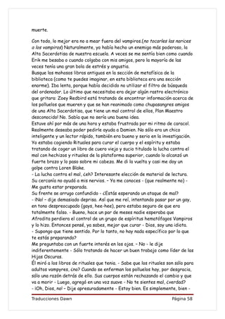 muerte.

Con todo, lo mejor era no a mear fuera del vampiros.(no tocarles las narices
a los vampiros) Naturalmente, yo había hecho un enemigo más poderoso, la
Alta Sacerdotisa de nuestra escuela. A veces se me sentía bien como cuando
Erik me besaba o cuando colgaba con mis amigos, pero la mayoría de las
veces tenía una gran bola de estrés y angustia.
Busque los mohosos libros antiguos en la sección de metafísica de la
biblioteca (como te puedes imaginar, en esta biblioteca era una sección
enorme). Iba lenta, porque había decidido no utilizar el filtro de búsqueda
del ordenador. Lo último que necesitaba era dejar algún rastro electrónico
que gritara: Zoey Redbird está tratando de encontrar información acerca de
los polluelos que mueren y que se han reanimado como chupasangres amigos
de una Alta Sacerdotisa, que tiene un mal control de ellos, Plan Maestro
desconocido! No. Sabía que no sería una buena idea.
Estuve ahí por más de una hora y estaba frustrada por mi ritmo de caracol.
Realmente deseaba poder pedirle ayuda a Damien. No sólo era un chico
inteligente y un lector rápido, también era bueno y serio en la investigación.
Yo estaba cogiendo Rituales para curar el cuerpo y el espíritu y estaba
tratando de coger un libro de cuero viejo y sucio titulado la lucha contra el
mal con hechizos y rituales de la plataforma superior, cuando lo alcanzó un
fuerte brazo y lo paso sobre mi cabeza. Me di la vuelta y casi me doy un
golpe contra Loren Blake.
- La lucha contra el mal, ¿eh? Interesante elección de material de lectura.
Su cercanía no ayudó a mis nervios. – Ya me conoces - (que realmente no) -
Me gusta estar preparada.
Su frente se arrugo confundido - ¿Estás esperando un ataque de mal?
- ¡No! – dije demasiado deprisa. Así que me reí, intentando pasar por un gay,
en tono despreocupado (gays, hee-hee), pero estaba seguro de que era
totalmente falso. - Bueno, hace un par de meses nadie esperaba que
Afrodita perdiera el control de un grupo de espíritus hematófagos Vampiros
y lo hizo. Entonces pensé, ya sabes, mejor que curar - Dios, soy una idiota.
- Supongo que tiene sentido. Por lo tanto, no hay nada específico por lo que
te estás preparando?
Me preguntaba con un fuerte interés en los ojos. – No - le dije
indiferentemente - Sólo tratando de hacer un buen trabajo como líder de las
Hijas Oscuras.
Él miró a los libros de rituales que tenia. - Sabe que los rituales son sólo para
adultos vampyres, ¿no? Cuando se enferman los polluelos hay, por desgracia,
sólo una razón detrás de ello. Sus cuerpos están rechazando el cambio y que
va a morir - Luego, agregó en una voz suave - No te sientes mal, ¿verdad?
- ¡Oh, Dios, no! – Dije apresuradamente - Estoy bien. Es simplemente, bien -

Traducciones Dawn                                                     Página 58
 