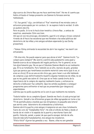 algo acerca de Stevie Rae que me hace sentirme bien”. No me di cuenta que
había utilizado el tiempo presente con Damien la llorosos sonrisa
tambaleado.

-"Sí, fue genial," dijo, con énfasis el “Fue” mientras él me miraba como si
estuviera preocupado por mi cordura. Si se supiera toda la verdad. Si sólo
yo pudiera decirle.
Pero no podía. Si lo no lo hacía bien tendría a Stevie Rae , o ambos de
nosotros, asesinados. Esta vez bien.
Así que en vez me preocupa, obviamente, agarré a mi amigo y brazo comencé
tirando de él hacia las escaleras que nos llevaban a las salas públicas del
dormitorio de las niñas y mis amigos estaban esperando (y sus Dorky
presentan).

-"Vamos. Estoy sintiendo la necesidad de abrir los regalos," me mentí con
entusiasmo.

-"Oh dios mío, No puedo esperar para que abras el mío!” Damien brotó. "Lo
compre para siempre!" Me sonrió y asintió adecuadamente como pasó y
Damián acerca de su búsqueda del regalo perfecto. Por lo general, no es
tan abiertamente gay. No es que el fabuloso Damien Maslin no es realmente
gay. Él lo es totalmente. Pero también es un alto, moreno de pelo, grandes
ojos que parece que tendríamos excelente material como novio (que lo es, si
eres un chico). Él no es una acción chico gay, pero tener a un niño hablando
de compras y que definitivamente muestra algunas tendencias de niñas, no es
que no me gusté eso sobre él. Creo que se ve lindo cuando brota de la
importancia de la compra de zapatos realmente bueno, y entonces su
derecho a balbucear fue calmante. Que me estaba ayudando a conseguir
prepararme para enfrentar el mal que se presentaba (por desgracia)
esperándome.
Lástima que no podía ayudarme en la cara lo que realmente me molesta.

Todavía hablar de su completa Quest, Damián me llevó a la sala principal del
dormitorio. Saludé a los diferentes grupos de niñas agrupadas en torno a los
TV de pantalla plana a medida que nos dirigíamos a la pequeña sala lateral
que servía como laboratorio de ordenadores y biblioteca.
Damien abrió la puerta y mis amigos irrumpieron en una clave totalmente
fuera de coro de "Cumpleaños feliz". He oído el silbido de Nala y desde el
borde de mi visión vi la espalda de la puerta y marcharse fuera del
pasillo. Cobarde, pensé, a pesar de que quería escapar detrás de ella.
Canción más (afortunadamente), mis amigos me invadieron.
"¡Feliz-feliz!" dijeron las gemelas a vez. -Bueno, ellas no son gemelas

Traducciones Dawn                                                  Página 6
 