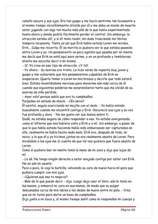 cabello oscuro y sus ojos. Era tan guapo y me hacía sentirme tan locamente y
al mismo tiempo increíblemente atraída por él y me daba un miedo de muerte
estar jugando con algo tan mucho más allá de lo que había experimentado
hasta ahora y donde podría fácilmente perder el control. Sin embargo, la
atracción estaba allí, y si él tenía razón, sin duda trasciende los límites
Vampiro-incipiente. Tanto es así que Erik había notado Loren me miraba.
Erik... Culpa me recorría. Él se moriría si pudiera ver lo que estaba pasando
entre Loren y yo. Un pensamiento un poco egoísta que pasaba por mi mente
me decía que Erik no está aquí para verme, y en un profundo y tembloroso
aliento me escuche decir a mí misma,
- Sí. Yo creo en ese tipo de atracción. ¿Y tú?
- Yo ahora - Su sonrisa era triste. Le hizo verse de repente muy joven y
guapo y tan vulnerable que mis pensamientos culpables de Erik se
evaporaron. Quería tomar a Loren en mis brazos y decirle que todo estará
bien. Estaba levantándome nerviosa para moverme aún más cerca de él
cuando sus siguientes palabras me sorprendieron tanto que me olvidé de su
sonrisa de niño perdido.
- Ayer volví porque sabía que era tu cumpleaños.
Parpadee en estado de shock. - ¿En serio?
Él asintió, seguía acariciando mi mejilla con el dedo. - Yo había estado
buscándote cuando me encontré contigo y Erik. Oscureció sus ojos y su voz
fue profunda y dura. - No me gusta ver sus manos sobre ti.
Dudé, no estaba segura de cómo responder a eso. Yo estaba avergonzada
como el infierno que nos hubiera visto a Erik y a mí. Sin embargo, a pesar de
que lo que había estado haciendo había sido embarazoso ser capturados en
ello, realmente no había hecho nada malo. Erik era, después de todo, mi
novio, y lo que él y yo hicimos juntos no era realmente asunto de Loren. Pero
mirándole a los ojos me di cuenta de que tal vez quisiera que fuera asunto de
Loren.
Como si pudiera leer mi mente tomó la mano de mi cara y dijo que lejos de
mí.
- Lo sé. No tengo ningún derecho a estar enojado contigo por estar con Erik.
No es aún mi asunto.
Poco a poco, le cogí la barbilla, volviendo su cara de nuevo hacia mí para que
pudiera cumplir con mis ojos.
- ¿Quieres que sea tu negocio?
- Más de lo que puedo decir - dijo. Luego dejo caer el libro, aún le tenía en
las manos, y enmarcó mi cara en sus manos, de modo que su pulgar
descansaba cerca de mis labios y los dedos de nuevo entre mi pelo. - Creo
que es mi turno para darte un beso de cumpleaños.
Dijo junto a mi boca y, al mismo tiempo sentí como le respondían mi cuerpo y


Traducciones Dawn                                                  Página 60
 