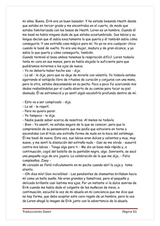 mi alma. Bueno, Erik era un buen besador. Y he estado besando Heath desde
que estaba en tercer grado y me encontraba en el cuarto, de modo que
estaba familiarizada con los besos de Heath. Loren es un hombre. Cuando él
me besó no había ninguna duda de que estaba acostumbrado. Sus labios y su
lengua decían que él sabía exactamente lo que quería y él también sabía cómo
conseguirlo. Y una extraña cosa mágico para mí. Yo ya no era cualquier chica
cuando le besé de vuelta. Yo era una mujer, madura y de gran alcance, y yo
sabía lo que quería y cómo conseguirlo, también.
Cuando terminó el beso ambos tenemos la respiración difícil. Loren todavía
tenía mi cara en sus manos, pero se había alejado lo suficiente para que
pudiéramos mirarnos a los ojos de nuevo.
- Yo no debería haber hecho eso - dijo.
- Lo sé - le dije, pero que no deje de mirarle con valentía. Yo todavía estaba
agarrando el estúpido libro de rituales de curación y conjuros con una mano,
pero la otra, estaba descansando en su pecho. Poco a poco fui acercando mis
dedos resbalándolos por el cuello abierto de su camisa para tocar su piel
desnuda. Él se estremeció y yo sentí algún escalofrío profundo dentro de mí.

- Esto va a ser complicado - dijo.
- Lo sé - le repetí.
- Pero no quiero parar.
- Yo tampoco - le dije.
- Nadie puede saber acerca de nosotros. Al menos no todavía.
- Bien - Yo asentí, no estaba segura de lo que se conocer, pero que la
comprensión de su pensamiento que me pedía que estuviera en torno a
escondidas con él hizo una extraña forma de nudo en la boca del estómago.
Él me besó de nuevo. Esta vez, sus labios eran dulces y calientes y muy, muy
suave, y me sentí la disolución del extraño nudo - Casi se me olvida - susurró
contra mis labios - Tengo algo para ti - Me dio un beso más rápido y, a
continuación, cogió del bolsillo de su pantalón negro, algo. Sonriente, se sacó
una pequeña caja de oro joyero. La celebración de lo que me dijo, - Feliz
cumpleaños, Zoey -
Mi corazón se flotó ridículamente en mi pecho cuando abrí la caja y tome
aliento.
- ¡Oh dios mío! ¡Son increíbles! - Los pendientes de diamantes brillaban hacia
mí como un bello sueño. No eran grandes y llamativos, pero el pequeño y
delicado brillante casi lastima mis ojos. Por un instante vi la dulce sonrisa de
Erik cuando me había dado el colgante de los muñecos de nieve, a
continuación, escuchó la voz de mi abuela en mi conciencia que me dice que
no hay forma, que debo aceptar este caro regalo de un hombre, pero la voz
de Loren ahogó la imagen de Erik junto con la advertencia de la abuela.


Traducciones Dawn                                                    Página 61
 