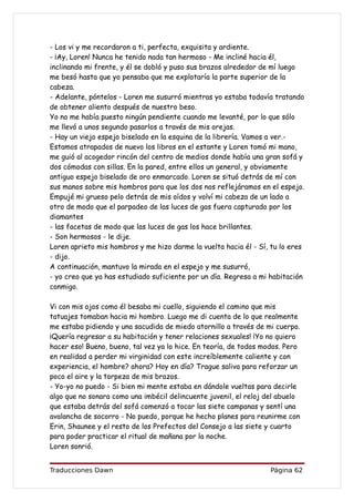 - Los vi y me recordaron a ti, perfecta, exquisita y ardiente.
- ¡Ay, Loren! Nunca he tenido nada tan hermoso - Me incliné hacia él,
inclinando mi frente, y él se dobló y puso sus brazos alrededor de mí luego
me besó hasta que yo pensaba que me explotaría la parte superior de la
cabeza.
- Adelante, póntelos - Loren me susurró mientras yo estaba todavía tratando
de obtener aliento después de nuestro beso.
Yo no me había puesto ningún pendiente cuando me levanté, por lo que sólo
me llevó a unos segundo pasarlos a través de mis orejas.
- Hay un viejo espejo biselado en la esquina de la librería. Vamos a ver.-
Estamos atrapados de nuevo los libros en el estante y Loren tomó mi mano,
me guió al acogedor rincón del centro de medios donde había una gran sofá y
dos cómodas con sillas. En la pared, entre ellos un general, y obviamente
antiguo espejo biselado de oro enmarcado. Loren se situó detrás de mí con
sus manos sobre mis hombros para que los dos nos reflejáramos en el espejo.
Empujé mi grueso pelo detrás de mis oídos y volví mi cabeza de un lado a
otro de modo que el parpadeo de las luces de gas fuera capturado por los
diamantes
- las facetas de modo que las luces de gas los hace brillantes.
- Son hermosos - le dije.
Loren aprieto mis hombros y me hizo darme la vuelta hacia él - Sí, tu lo eres
- dijo.
A continuación, mantuvo la mirada en el espejo y me susurró,
- yo creo que ya has estudiado suficiente por un día. Regresa a mi habitación
conmigo.

Vi con mis ojos como él besaba mi cuello, siguiendo el camino que mis
tatuajes tomaban hacia mi hombro. Luego me di cuenta de lo que realmente
me estaba pidiendo y una sacudida de miedo atornillo a través de mi cuerpo.
¡Quería regresar a su habitación y tener relaciones sexuales! ¡Yo no quiero
hacer eso! Bueno, bueno, tal vez ya lo hice. En teoría, de todos modos. Pero
en realidad a perder mi virginidad con este increíblemente caliente y con
experiencia, el hombre? ahora? Hoy en día? Trague saliva para reforzar un
poco el aire y la torpeza de mis brazos.
- Yo-yo no puedo - Si bien mi mente estaba en dándole vueltas para decirle
algo que no sonara como una imbécil delincuente juvenil, el reloj del abuelo
que estaba detrás del sofá comenzó a tocar las siete campanas y sentí una
avalancha de socorro - No puedo, porque he hecho planes para reunirme con
Erin, Shaunee y el resto de los Prefectos del Consejo a las siete y cuarto
para poder practicar el ritual de mañana por la noche.
Loren sonrió.


Traducciones Dawn                                                  Página 62
 