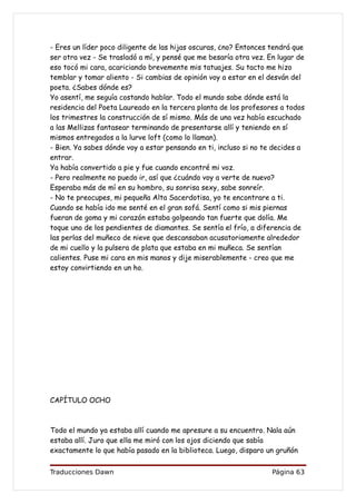 - Eres un líder poco diligente de las hijas oscuras, ¿no? Entonces tendrá que
ser otra vez - Se trasladó a mí, y pensé que me besaría otra vez. En lugar de
eso tocó mi cara, acariciando brevemente mis tatuajes. Su tacto me hizo
temblar y tomar aliento - Si cambias de opinión voy a estar en el desván del
poeta. ¿Sabes dónde es?
Yo asentí, me seguía costando hablar. Todo el mundo sabe dónde está la
residencia del Poeta Laureado en la tercera planta de los profesores a todos
los trimestres la construcción de sí mismo. Más de una vez había escuchado
a las Mellizas fantasear terminando de presentarse allí y teniendo en sí
mismos entregados a la lurve loft (como lo llaman).
- Bien. Ya sabes dónde voy a estar pensando en ti, incluso si no te decides a
entrar.
Ya había convertido a pie y fue cuando encontré mi voz.
- Pero realmente no puedo ir, así que ¿cuándo voy a verte de nuevo?
Esperaba más de mí en su hombro, su sonrisa sexy, sabe sonreír.
- No te preocupes, mi pequeña Alta Sacerdotisa, yo te encontrare a ti.
Cuando se había ido me senté en el gran sofá. Sentí como si mis piernas
fueran de goma y mi corazón estaba golpeando tan fuerte que dolía. Me
toque uno de los pendientes de diamantes. Se sentía el frío, a diferencia de
las perlas del muñeco de nieve que descansaban acusatoriamente alrededor
de mi cuello y la pulsera de plata que estaba en mi muñeca. Se sentían
calientes. Puse mi cara en mis manos y dije miserablemente - creo que me
estoy convirtiendo en un ho.




CAPÍTULO OCHO



Todo el mundo ya estaba allí cuando me apresure a su encuentro. Nala aún
estaba allí. Juro que ella me miró con los ojos diciendo que sabía
exactamente lo que había pasado en la biblioteca. Luego, disparo un gruñón


Traducciones Dawn                                                  Página 63
 