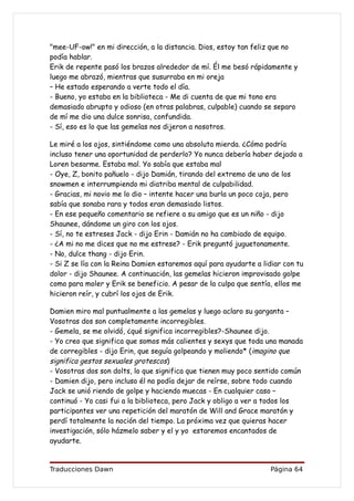 "mee-UF-ow!" en mi dirección, a la distancia. Dios, estoy tan feliz que no
podía hablar.
Erik de repente pasó los brazos alrededor de mí. Él me besó rápidamente y
luego me abrazó, mientras que susurraba en mi oreja
– He estado esperando a verte todo el día.
- Bueno, yo estaba en la biblioteca - Me di cuenta de que mi tono era
demasiado abrupto y odioso (en otras palabras, culpable) cuando se separo
de mí me dio una dulce sonrisa, confundida.
- Sí, eso es lo que las gemelas nos dijeron a nosotros.

Le miré a los ojos, sintiéndome como una absoluta mierda. ¿Cómo podría
incluso tener una oportunidad de perderlo? Yo nunca debería haber dejado a
Loren besarme. Estaba mal. Yo sabía que estaba mal
- Oye, Z, bonito pañuelo - dijo Damián, tirando del extremo de uno de los
snowmen e interrumpiendo mi diatriba mental de culpabilidad.
- Gracias, mi novio me lo dio – intente hacer una burla un poco coja, pero
sabía que sonaba rara y todos eran demasiado listos.
- En ese pequeño comentario se refiere a su amigo que es un niño - dijo
Shaunee, dándome un giro con los ojos.
- Sí, no te estreses Jack - dijo Erin - Damián no ha cambiado de equipo.
- ¿A mi no me dices que no me estrese? - Erik preguntó juguetonamente.
- No, dulce thang - dijo Erin.
- Si Z se lía con la Reina Damien estaremos aquí para ayudarte a lidiar con tu
dolor - dijo Shaunee. A continuación, las gemelas hicieron improvisado golpe
como para moler y Erik se beneficio. A pesar de la culpa que sentía, ellos me
hicieron reír, y cubrí los ojos de Erik.

Damien miro mal puntualmente a las gemelas y luego aclaro su garganta –
Vosotras dos son completamente incorregibles.
- Gemela, se me olvidó, ¿qué significa incorregibles?-Shaunee dijo.
- Yo creo que significa que somos más calientes y sexys que toda una manada
de corregibles - dijo Erin, que seguía golpeando y moliendo* (imagino que
significa gestos sexuales grotescos)
- Vosotras dos son dolts, lo que significa que tienen muy poco sentido común
- Damien dijo, pero incluso él no podía dejar de reírse, sobre todo cuando
Jack se unió riendo de golpe y haciendo muecas - En cualquier caso –
continuó - Yo casi fui a la biblioteca, pero Jack y obligo a ver a todos los
participantes ver una repetición del maratón de Will and Grace maratón y
perdí totalmente la noción del tiempo. La próxima vez que quieras hacer
investigación, sólo házmelo saber y el y yo estaremos encantados de
ayudarte.


Traducciones Dawn                                                  Página 64
 