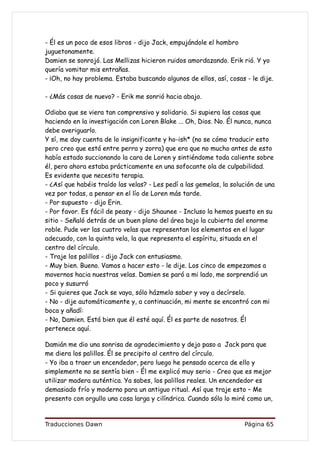 - Él es un poco de esos libros - dijo Jack, empujándole el hombro
juguetonamente.
Damien se sonrojó. Las Mellizas hicieron ruidos amordazando. Erik rió. Y yo
quería vomitar mis entrañas.
- ¡Oh, no hay problema. Estaba buscando algunos de ellos, así, cosas - le dije.

- ¿Más cosas de nuevo? - Erik me sonrió hacia abajo.

Odiaba que se viera tan comprensivo y solidario. Si supiera las cosas que
haciendo en la investigación con Loren Blake ... Oh, Dios. No. Él nunca, nunca
debe averiguarlo.
Y sí, me doy cuenta de lo insignificante y ho-ish* (no se cómo traducir esto
pero creo que está entre perra y zorra) que era que no mucho antes de esto
había estado succionando la cara de Loren y sintiéndome toda caliente sobre
él, pero ahora estaba prácticamente en una sofocante ola de culpabilidad.
Es evidente que necesito terapia.
- ¿Así que habéis traído las velas? - Les pedí a las gemelas, la solución de una
vez por todas, a pensar en el lío de Loren más tarde.
- Por supuesto - dijo Erin.
- Por favor. Es fácil de peasy - dijo Shaunee - Incluso la hemos puesto en su
sitio - Señaló detrás de un buen plano del área bajo la cubierta del enorme
roble. Pude ver las cuatro velas que representan los elementos en el lugar
adecuado, con la quinta vela, la que representa el espíritu, situada en el
centro del círculo.
- Traje los palillos - dijo Jack con entusiasmo.
- Muy bien. Bueno. Vamos a hacer esto - le dije. Los cinco de empezamos a
movernos hacia nuestras velas. Damien se paró a mi lado, me sorprendió un
poco y susurró
- Si quieres que Jack se vaya, sólo házmelo saber y voy a decírselo.
- No - dije automáticamente y, a continuación, mi mente se encontró con mi
boca y añadí:
- No, Damien. Está bien que él esté aquí. Él es parte de nosotros. Él
pertenece aquí.

Damián me dio una sonrisa de agradecimiento y dejo paso a Jack para que
me diera los palillos. Él se precipito al centro del círculo.
- Yo iba a traer un encendedor, pero luego he pensado acerca de ello y
simplemente no se sentía bien - Él me explicó muy serio - Creo que es mejor
utilizar madera auténtica. Ya sabes, los palillos reales. Un encendedor es
demasiado frío y moderno para un antiguo ritual. Así que traje esto – Me
presento con orgullo una cosa larga y cilíndrica. Cuando sólo lo miré como un,


Traducciones Dawn                                                    Página 65
 