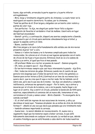 bueno, algo extraño, arrancaba la parte superior y la parte inferior
entregándomelo.
- Mira, largo y totalmente elegante palito de chimenea. Lo suelo tener en la
madriguera en nuestro dormitorio. Ya sabes, por la chimenea.
Tomé los palillos de él. Eran largos y delgados con un bonito color violeta y
puntas de color rojo.
- Son perfectos - le dije, me alegré por poder hacer feliz a alguien -
Asegúrate de llevarlos al verdadero ritual de mañana. Usaré esto en lugar
del habitual encendedor.
- ¡Genial!- gritó y, a continuación, disparó una sonrisa complaciente a Damián,
se apresuró a por el círculo para sentarse cómodamente bajo el árbol, y
apoyar la espalda contra el roble.
- Bueno, ¿estáis listos?
Mis tres amigos y mi novio (afortunadamente sólo estaba uno de mis novios
presente) dijeron “sis” a coro.
- Vamos a ir sobre las bases y no lo haremos complicado para todos los
involucrados. Se colocan en el círculo en sus lugares apropiados con el resto
de chicos de las hijas e hijos oscuros. Entonces Jack se va a la cadena de
música y yo entro, al igual que hice el mes pasado.
- ¿El profesor Blake va a recitar un poema de nuevo? - Damien preguntó.
- Oh, nena, yo espero que sí - dijo Shaunee.
- Es tan herrrrrmoso vampiro que casi hace interesante la poesía - dijo Erin.
- ¡No!- todos me miraron de golpe. Entonces cuando me di cuenta de que
parecía rara (supongo que a todos les pareció raro, miré a las gemelas y a
Damien para evitar mirara a Erik.) Continué en un tono de voz menos loco -
quiero decir, que no creo que él vaya a recitar nada. No he hablado con él
sobre eso, pero sea lo que sea da lo mismo - les dije con absoluta y completa
indiferencia, entonces me apresuré a seguir - Por lo tanto, voy a entrar y
moverse por el círculo de la música, con o sin la poesía, hasta llegar a mi
lugar en el centro. Voy a emitir el círculo, pidiendo la bendición de NYX para
nosotros, especialmente al comienzo del un nuevo año, tomaremos el vino,
cerraremos el círculo y vamos comer - Miré a Damián – Te encargaste de la
comida ¿verdad?
- Sí, el chef está de regreso de sus vacaciones de invierno, y ella y yo
decidimos el menú ayer. Tenemos alrededor de un millos de chile de distintas
formas Y - añadió en una voz que decía que pensaba que era totalmente malo
– también estamos importando la cerveza.
- Suena bien - le sonreí dándole mi reconocimiento. Sí, suena raro y
vagamente ilegal que los menores vayan a beber cerveza, lo que está
básicamente sancionado en cualquier otra escuela. La verdad es que, debido
al cambio fisiológico que se está llevando a cabo dentro de todos nuestros


Traducciones Dawn                                                   Página 66
 