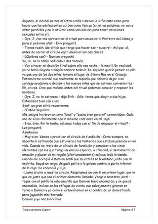 órganos, el alcohol no nos afectan a más o menos lo suficiente como para
hacer que los adolescentes actúen como típicos (en otras palabras, no van a
estar perdidos y no lo utilizan como una excusa para tener relaciones
sexuales entre sí).
- Oye, Z, ¿no vas aprovechar el ritual para anunciar al Prefecto del Consejo
para el próximo año? - Erik preguntó.
- Tienes razón. Me olvida que tengo que hacer eso – suspiré - Así que, sí,
antes de cerrar el círculo voy a anunciar los dos chicos.
- ¿Quiénes son? - Damien preguntó.
Yo, uh, no lo había reducido a dos todavía.
- Voy a hacer mi decisión final sobre ello esa noche - le mentí. En realidad,
yo no había llegado a ningún nombre todavía. Ni siquiera quería pensar en ello
ya que uno de los dos niños tomara el lugar de Stevie Rae en el Consejo.
Entonces me acordé que realmente se suponía que debería dejar a mi
consejo ayudarme a decidir a los nuevos niños que se estimen convenientes -
Eh, chicos. Creo que mañana antes del ritual podemos conocer y repasar los
nombres.
- Oye, Z, no te estreses - dijo Erik - Sólo tienes que elegir a dos hijos.
Estaremos bien con ellos.
Sentí un gran alivio recorrerme
- ¿Estáis seguros?
Mis amigos hicieron un coro "bien" y "suena bien para mí" comentaban. Cada
uno de ellos claramente con la máxima confianza en mí. Ugh.
- Bien, bien. Por lo tanto, estamos todos con el fin de empezar el ritual? -
Les pregunté.
Asintieron.
- Muy bien. Vamos a practicar el círculo de fundición - Como siempre, no
importa lo estresada que estuviera o las tonterías que estaban pasando en mi
vida. Cuando se trata de un círculo de fundición y convocar a los cinco
elementos con los que tengo un vínculo especial, o afinidad, el sentimiento de
emoción y placer de mi regalo (afortunadamente) eclipsa todo lo demás.
Cuando me acerqué a Damien sentí que mi estrés se levantaba junto con mi
espíritu. Saqué un largo, delgado palito y lo golpee contra la parte inferior
de la caja. Se encendió y dije:
- Llamo al aire a nuestro círculo. Respiramos en con él en primer lugar, por lo
que es justo que sea el primer elemento llamado. Venga a nosotros, aire! –
toque con el palillo la vela amarilla que Damien tenía encendida, y se quedó
encendida, incluso en las ráfagas de viento que salvajemente giraron en
torno a Damien y yo como si estuviéramos en el centro de un domesticado
pero juguetón mini-tornado.
Damien y yo nos sonreímos.


Traducciones Dawn                                                   Página 67
 