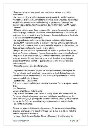 - Creo que nunca voy a conseguir algo más asombroso que esto - dijo
suavemente.
- Yo tampoco - dije, y voló el parpadeo salvajemente del palillo. Luego me
trasladé hacia la derecha, alrededor del círculo hacia Shaunee y su vela roja.
Yo podía oír Shaunee tarareando algo bajito que reconocí, como ya una
siguiente coincidencia, la antigua canción de Jim Morrison, "Luz Mi Fuego".
La sonreí
- El fuego calienta y nos llama con su pasión. Hago un llamamiento a nuestro
círculo al fuego! - Como de costumbre, apenas había tocado el encendido del
palito cuando se enciendo la vela de Shaunee. Se quemó al instante, lamiendo
la luz y el calor contra nuestra piel.
- Yo no podría estar más caliente si estuviera en llamas - dijo Shaunee.
- Bueno, NYX te dio el derecho al elemento - le dije. Entonces caminé hacia
Erin, que prácticamente vibraba con la emoción. Mi palito estaba todavía con
llama, así que simplemente sonreí y le dije a Erin,
- El agua hace un perfecto equilibrio con las llamas, al igual que Erin es una
doble perfecta para Shaunee. Hago un llamamiento a nuestro círculo al agua!
– toqué con el palito la vela azul y al instante estábamos envueltas en los
aromas y sonidos del mar. Juro que pude sentir la cálida y tropical agua
chocando contra mis piernas, lo que la refrigeración del fuego acababa
sobrecalentado.
- Me gusta el agua - dijo Erin felizmente.

Luego señalé una profunda respiración para fortalecerme, me asegure de
fijar en mi cara una tranquila sonrisa, y caminé a donde Erik estaba en la
cabeza del círculo y sosteniendo la vela verde que representaba el cuarto
elemento del círculo, la tierra.
- ¿Estas listo? - Le pregunté.
Erik parecía un poco pálido, pero asintió y su voz era fuerte y segura cuando
dijo,
- Sí. Estoy listo.
Levante el palito que todavía ardía
- ¡Ay! Mierda! – me sentí como un idiota total y no una Alta Sacerdotisa en
formación o la única joven que había sido dotada con una afinidad por los
cinco elementos, dejé que el palito ardiera demasiado tiempo y me queme los
dedos. Miré a Erik avergonzada y luego casi completado todo el círculo.
- Lo siento, muchachos.

Ellos se encogieron de hombros afablemente. Estaba volviendo hacia Erik y
cogiendo una nuevo palito cuando vi lo que paso o, más bien, lo que no había
visto se registro en mi mente.
No había hilo de luz vinculando a Damien, Shaunee, y Erin. Sus velas se

Traducciones Dawn                                                  Página 68
 