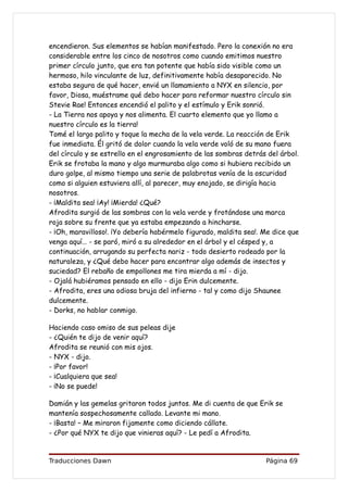 encendieron. Sus elementos se habían manifestado. Pero la conexión no era
considerable entre los cinco de nosotros como cuando emitimos nuestro
primer círculo junto, que era tan potente que había sido visible como un
hermoso, hilo vinculante de luz, definitivamente había desaparecido. No
estaba segura de qué hacer, envié un llamamiento a NYX en silencio, por
favor, Diosa, muéstrame qué debo hacer para reformar nuestro círculo sin
Stevie Rae! Entonces encendió el palito y el estímulo y Erik sonrió.
- La Tierra nos apoya y nos alimenta. El cuarto elemento que yo llamo a
nuestro círculo es la tierra!
Tomé el largo palito y toque la mecha de la vela verde. La reacción de Erik
fue inmediata. Él gritó de dolor cuando la vela verde voló de su mano fuera
del círculo y se estrello en el engrosamiento de las sombras detrás del árbol.
Erik se frotaba la mano y algo murmuraba algo como si hubiera recibido un
duro golpe, al mismo tiempo una serie de palabrotas venía de la oscuridad
como si alguien estuviera allí, al parecer, muy enojado, se dirigía hacia
nosotros.
- ¡Maldita sea! ¡Ay! ¡Mierda! ¿Qué?
Afrodita surgió de las sombras con la vela verde y frotándose una marca
roja sobre su frente que ya estaba empezando a hincharse.
- ¡Oh, maravilloso!. ¡Yo debería habérmelo figurado, maldita sea!. Me dice que
venga aquí… - se paró, miró a su alrededor en el árbol y el césped y, a
continuación, arrugando su perfecta nariz - todo desierto rodeado por la
naturaleza, y ¿Qué debo hacer para encontrar algo además de insectos y
suciedad? El rebaño de empollones me tira mierda a mí - dijo.
- Ojalá hubiéramos pensado en ello - dijo Erin dulcemente.
- Afrodita, eres una odiosa bruja del infierno - tal y como dijo Shaunee
dulcemente.
- Dorks, no hablar conmigo.

Haciendo caso omiso de sus peleas dije
- ¿Quién te dijo de venir aquí?
Afrodita se reunió con mis ojos.
- NYX - dijo.
- ¡Por favor!
- ¡Cualquiera que sea!
- ¡No se puede!

Damián y las gemelas gritaron todos juntos. Me di cuenta de que Erik se
mantenía sospechosamente callado. Levante mi mano.
- ¡Basta! – Me miraron fijamente como diciendo cállate.
- ¿Por qué NYX te dijo que vinieras aquí? - Le pedí a Afrodita.


Traducciones Dawn                                                  Página 69
 