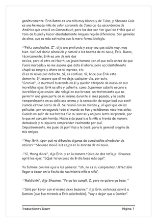 genéticamente. Erin Bates es una niña muy blanca y de Tulsa, y Shaunee Cole
es una hermosa niña de color caramelo de Jamaica -La ascendencia de
América que creció en Connecticut, pero las dos son tan igual de frikis que el
tono de la piel y hacer absolutamente ninguna región diferencia. Son gemelas
de alma, que es más estrecha que la mera forma biología.

-"Feliz cumpleaños, Z", dijo una profunda y sexy voz que sabía muy, muy
bien. Salí del doble sándwich y caminé a los brazos de mi novio, Erik. Bueno,
técnicamente, Erik es uno de mis dos
novios, pero el otro es Heath, un joven humano con el que salía antes de que
fuera marcada y no me supone que data él ahora, pero accidentalmente
chupé su sangre y ahora está impreso, etc
él es mi novio por defecto. Sí, es confuso. Sí, hace que Erik este
demente. Sí, espero que él me deje cualquier día, por esto.
"Gracias", le murmuró buscando en él y quedar atrapada de nuevo en sus
increíbles ojos. Erik es alto y caliente, como Superman cabello oscuro e
increíbles ojos azules. Me relajé en sus brazos, un tratamiento que no
permitir una gran parte de mí misma durante el mes pasado, y la cesta
temporalmente en su delicioso aroma y la sensación de seguridad que sentí
cuando estuve cerca de él. Se reunió con mi mirada y, al igual que en las
películas, por un segundo todo el mundo se fue y estábamos nosotros solos.
Cuando no salir de sus brazos fue su sonrisa y un poco lento sorprende, por
lo que mi corazón herido. Había sido puesta a la niña a través de manera
demasiado y ni siquiera comprender realmente por qué.
Impulsivamente, me puse de puntillas y le besé, para la general alegría de
mis amigos.

-"Hey, Erik, ¿por qué no difundes algunas de cumpleaños alrededor de
azúcar? "Shaunee movió sus cejas en la sonrisa de mi novio.

-"Sí, thang dulce", dijo Erin, y en la manera típica de dos refleja Shaunee
agitó los ojos. "¿Qué tal un poco de B-día beso más aquí”.

Yo fulmine con mis ojos a las gemelas. "Uh, no es su cumpleaños. Usted sólo
llegar a besar en la fecha de nacimiento niño o niña”.

-"Maldición", dijo Shaunee. "Yo ya los cumplí, Z, pero no quiero ya beso. "

-"Sólo por favor con el mismo sexo besarse," dijo Erin, entonces sonrió a
Damien (que fue mirando a Erik adorándolo). "Voy a dejar que a Damien”.



Traducciones Dawn                                                     Página 7
 
