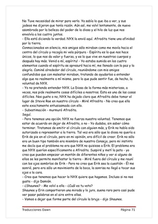 No Tuve necesidad de mirar para verlo. Ya sabía lo que iba a ver, y sus
jadeos me dijeron que tenía razón. Aún así, me volví lentamente, de nuevo
asombrada por la belleza del poder de la diosa y el hilo de luz que nos
envolvía a los cuatro juntos.
- Ella está diciendo la verdad. NYX la envió aquí. Afrodita tiene una afinidad
por la tierra.
Conmocionados en silencio, mis amigos sólo miraban como me movía hacia el
centro del círculo y recogía mi vela púrpura - Espíritu es lo que nos hace
únicos, lo que nos da valor y fuerza, y es lo que vive en nuestros cuerpos y
después hay más. Venid a mí, espíritu! - Yo estaba sumida en los cuatro
elementos cuando el espíritu se apresuró hacia mí, me llenado con la paz y la
alegría. Caminé alrededor del círculo, reuniéndome con mis amigos
confundidos que con malestar miraban, tratando de ayudarlos a entender
algo que no realmente a mí mismo, pero lo que pude sentir fue, de hecho, la
voluntad de NYX.
- Yo no pretendo entender NYX. La Diosa de la forma más misteriosa, a
veces, nos pide realmente cosas difíciles a nosotros. Esta es una de las cosas
difíciles. Nos guste o no, NYX ha dejado claro que Afrodita debe tomar el
lugar de Stevie Rae en nuestro círculo - Miré Afrodita - No creo que ella
este exactamente entusiasmada con ello.
- Subestimación - murmuró Afrodita.
Seguí.
- Pero tenemos una opción. NYX no fuerza nuestra voluntad. Tenemos que
estar de acuerdo en dejar de Afrodita, o no - Yo dudaba, sin saber cómo
terminar. Tratamos de emitir el círculo con alguien más, y Erik no había sido
autorizado a representar a la tierra. Tal vez era sólo que la diosa no quería a
Erik de pie en el círculo, pero en mi opinión, era difícil de creer. Erik no sólo
era un buen tipo también era miembro de nuestro Consejo, pero mi instinto
me decía que el problema no era que NYX no quisiese a Erik. El problema era
que NYX querían específicamente a Afrodita. Suspiré y metí la pata - yo
creo que pueden empezar un montón de diferentes niños y ver si alguno de
ellos se les permite manifestar la tierra - Miré fuera del círculo y me reuní
con los ojos sombríos de Erik - Pero no creo que Erik sea la cuestión - Él me
sonrió, pero era sólo un movimiento de la boca, la sonrisa no llegó a tocar sus
ojos o la cara.
- Creo que tenemos que hacer lo NYX quiere que hagamos. Incluso si no nos
gusta - dijo Damián.
- ¿Shaunee? - Me volví a ella - ¿Cuál es tu voto?
Shaunee y Erin compartieron una mirada y lo juro, suena raro pero casi pude
ver pasar palabras en el aire entre ellas.
- Vamos a dejar que forme parte del círculo la bruja - dijo Shaunee.


Traducciones Dawn                                                     Página 71
 