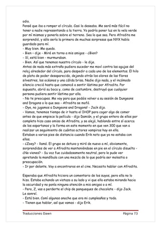 odio.
Pensé que iba a romper el círculo. Casi lo deseaba. Me será más fácil no
tener a nadie representando a la tierra. Yo podría poner luz en la vela verde
por mí mismas y ponerla sobre el terreno. Sea lo que sea. Pero Afrodita me
sorprendió, y sólo sería la primera de muchas sorpresas que NYX había
guardado para mí.
- Muy bien. Me quedo.
- Bien – dije - Miré en torno a mis amigos - ¿Bien?
- Sí, está bien - murmuraban.
- Bien. Así que tenemos nuestro círculo - le dije.
Antes de nada más extraño pudiera suceder me moví contra las agujas del
reloj alrededor del círculo, para despedir a cada uno de los elementos. El hilo
de plata de poder desaparecido, dejando atrás los olores de las flores
silvestres, los océanos y una cálida brisa. Nadie dijo nada, y el incómodo
silencio creció hasta que comencé a sentir lástima por Afrodita. Por
supuesto, abrió su boca y, como de costumbre, destruyó que cualquier
persona pudiera sentir lástima por ella.
- No te preocupes. Me voy para que podáis volver a su sesión de Dungeons
and Dragons o lo que sea - Afrodita se mofó.
- Oye, no jugamos a Dungeons and Dragons! - Jack dijo.
- Vamos, tenemos tiempo de ir hasta el IHOP para coger algo de comer
antes de que empiece la película - dijo Damián, y el grupo entero de ellos por
completo hizo caso omiso de Afrodita, y se alejó, hablando entre sí acerca
de los espartanos y la forma en este momento en que ven 300 que van a
realizar un seguimiento de cuántos actores vampiros hay en ella.
Estaban a varios pies de distancia cuando Erik noto que yo no estaba con
ellos.
- ¿Zoey? - llamó. El grupo se detuvo y miró de nuevo a mí, obviamente,
sorprendidos de ver a Afrodita manteniéndose en pie en el círculo disuelto -
¿No vienes? - Su voz fue cuidadosamente neutral, pero le pude ver
apretando la mandíbula con una mezcla de lo que podría ser molestia o
preocupación.
- Ir por delante. Voy a encontraros en el cine. Necesito hablar con Afrodita.

Esperaba que Afrodita hiciera un comentario de los suyos, pero ella no lo
hizo. Estaba echando un vistazo a su lado y vi que ella estaba mirando hacia
la oscuridad y no ponía ninguna atención a mis amigos o a mí.
- Pero, Z, vas a perderte el chip de panqueques de chocolate - dijo Jack.
Le sonreí.
- Está bien. Comí algunos anoche que era mi cumpleaños y todo.
- Tienen que hablar, así que vamos - dijo Erik.


Traducciones Dawn                                                   Página 73
 